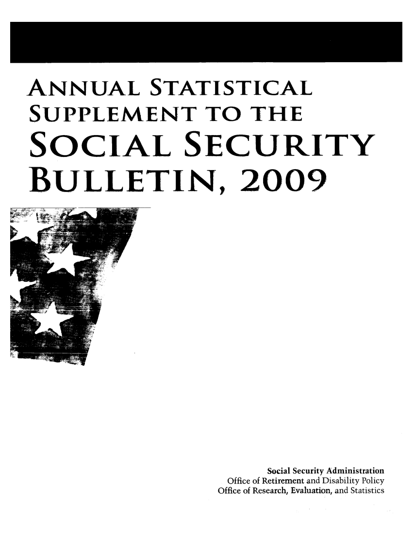 handle is hein.journals/ssbuls2009 and id is 1 raw text is: ANNUAL STATISTICALSUPPLEMENT TO THESOCIAL SECURITYBULLETIN, 2009Social Security AdministrationOffice of Retirement and Disability PolicyOffice of Research, Evaluation, and Statistics