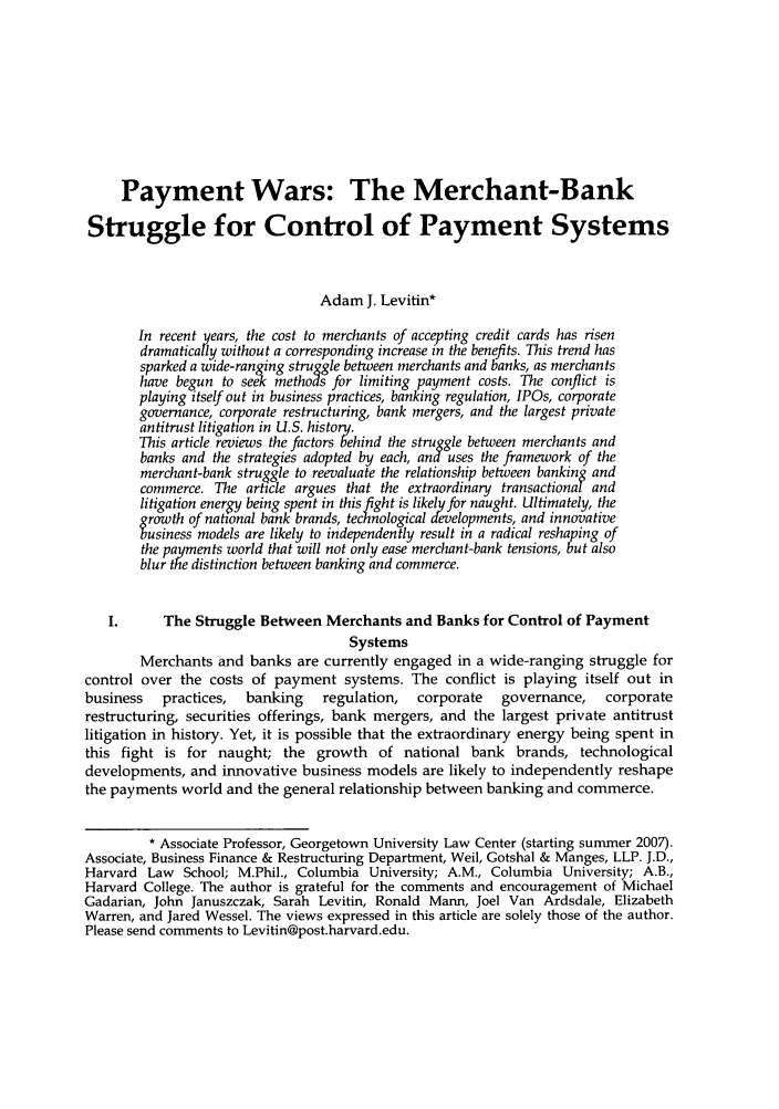 handle is hein.journals/stabf12 and id is 429 raw text is: Payment Wars: The Merchant-BankStruggle for Control of Payment SystemsAdam J. Levitin*In recent years, the cost to merchants of accepting credit cards has risendramatically without a corresponding increase in the benefits. This trend hassparked a wide-ranging struggle between merchants and banks, as merchantshave begun to see methods for limiting payment costs. The conflict isplaying itself out in business practices, banking regulation, IPOs, corporategovernance, corporate restructuring, bank mergers, and the largest privateantitrust litigation in U.S. history.This article reviews the factors behind the struggle between merchants andbanks and the strategies adopted by each, and uses the framework of themerchant-bank struggle to reevaluate the relationship between banking andcommerce. The article argues that the extraordinary transactional andlitigation energy being spent in this fight is likely for naught. Ultimately, thegrowth of national bank brands, technological developments, and innovativebusiness models are likely to independently result in a radical reshaping ofthe payments world that will not only ease merchant-bank tensions, but alsoblur the distinction between banking and commerce.I.      The Struggle Between Merchants and Banks for Control of PaymentSystemsMerchants and banks are currently engaged in a wide-ranging struggle forcontrol over the costs of payment systems. The conflict is playing itself out inbusiness   practices,  banking   regulation,  corporate   governance,   corporaterestructuring, securities offerings, bank mergers, and the largest private antitrustlitigation in history. Yet, it is possible that the extraordinary energy being spent inthis fight is for naught; the growth of national bank brands, technologicaldevelopments, and innovative business models are likely to independently reshapethe payments world and the general relationship between banking and commerce.* Associate Professor, Georgetown University Law Center (starting summer 2007).Associate, Business Finance & Restructuring Department, Weil, Gotshal & Manges, LLP. J.D.,Harvard Law School; M.Phil., Columbia University; A.M., Columbia University; A.B.,Harvard College. The author is grateful for the comments and encouragement of MichaelGadarian, John Januszczak, Sarah Levitin, Ronald Mann, Joel Van Ardsdale, ElizabethWarren, and Jared Wessel. The views expressed in this article are solely those of the author.Please send comments to Levitin@post.harvard.edu.