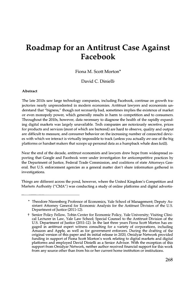 handle is hein.journals/stabf27 and id is 280 raw text is: Roadmap for an Antitrust Case Against
Facebook
Fiona M. Scott Morton*
David C. Dinielli
Abstract
The late 2010s saw large technology companies, including Facebook, continue on growth tra-
jectories nearly unprecedented in modern economies. Antitrust lawyers and economists un-
derstand that bigness, though not necessarily bad, sometimes implies the existence of market
or even monopoly power, which generally results in harm to competition and to consumers.
Throughout the 2010s, however, data necessary to diagnose the health of the rapidly expand-
ing digital markets was largely unavailable. Tech companies are notoriously secretive, prices
for products and services (most of which are bartered) are hard to observe, quality and output
are difficult to measure, and consumer behavior on the increasing number of connected devic-
es with which we interact is virtually impossible to track (unless you actually are one of the big
platforms or handset makers that scoops up personal data as a humpback whale does krill).
Near the end of the decade, antitrust economists and lawyers drew hope from widespread re-
porting that Google and Facebook were under investigation for anticompetitive practices by
the Department of Justice, Federal Trade Commission, and coalitions of state Attorneys Gen-
eral. But U.S. enforcement agencies as a general matter don't share information gathered in
investigations.
Things are different across the pond, however, where the United Kingdom's Competition and
Markets Authority (CMA) was conducting a study of online platforms and digital advertis-
* Theodore Nierenberg Professor of Economics, Yale School of Management; Deputy As-
sistant Attorney General for Economic Analysis for the Antitrust Division of the U.S.
Department of Justice (2011-12).
t Senior Policy Fellow, Tobin Center for Economic Policy, Yale University; Visiting Clini-
cal Lecturer in Law, Yale Law School; Special Counsel to the Antitrust Division of the
U.S. Department of Justice (2011-12). In the last three years Fiona Scott Morton has en-
gaged in antitrust expert witness consulting for a variety of corporations, including
Amazon and Apple, as well as for government enforcers. During the drafting of the
original version of this paper and its initial release in 2020, Omidyar Network provided
funding in support of Fiona Scott Morton's work relating to digital markets and digital
platforms and employed David Dinielli as a Senior Advisor. With the exception of this
support from Omidyar Network, neither author received financial support for this work
from any source other than from his or her current home institution or institutions.

268


