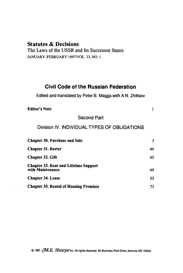 handle is hein.journals/stadlussr33 and id is 1 raw text is: Statutes & Decisions
The Laws of the USSR and Its Successor States
JANUARY-FEBRUARY 1997NOL. 33, NO. 1
Civil Code of the Russian Federation
Edited and translated by Peter B. Maggs with A.N. Zhiltsov
Editor's Note                                             1
Second Part
Division IV. INDIVIDUAL TYPES OF OBLIGATIONS
Chapter 30. Purchase and Sale                             3
Chapter 31. Barter                                       44
Chapter 32. Gift                                         45
Chapter 33. Rent and Lifetime Support
with Maintenance                                         49
Chapter 34. Lease                                        55
Chapter 35. Rental of Housing Premises                   73

C 1997 C   .E. Sharpenc. All rights reserved. 80 Business Park Drive, Armonk, NY 10504


