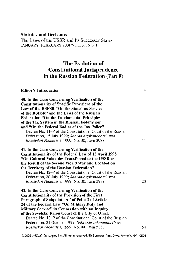 handle is hein.journals/stadlussr37 and id is 1 raw text is: Statutes and Decisions
The Laws of the USSR and Its Successor States
JANUARY-FEBRUARY 2001/VOL. 37, NO. I
The Evolution of
Constitutional Jurisprudence
in the Russian Federation (Part 8)
Editor's Introduction                                      4
40. In the Case Concerning Verification of the
Constitutionality of Specific Provisions of the
Law of the RSFSR On the State Tax Service
of the RSFSR and the Laws of the Russian
Federation On the Fundamental Principles
of the Tax System in the Russian Federation
and On the Federal Bodies of the Tax Police
Decree No. 1 I-P of the Constitutional Court of the Russian
Federation, 15 July 1999; Sobranie zakonodatel 'stva
Rossiiskoi Federatsii, 1999, No. 30, Item 3988          11
41. In the Case Concerning Verification of the
Constitutionality of the Federal Law of 15 April 1998
On Cultural Valuables Transferred to the USSR as
the Result of the Second World War and Located on
the Territory of the Russian Federation
Decree No. 12-P of the Constitutional Court of the Russian
Federation, 20 July 1999; Sobranie zakonodatel'stva
Rossiiskoi Federatsii, 1999, No. 30, Item 3989          23
42. In the Case Concerning Verification of the
Constitutionality of the Provision of the First
Paragraph of Subpoint A of Point 2 of Article
24 of the Federal Law On Military Duty and
Military Service in Connection with an Inquiry
of the Sovetskii Raion Court of the City of Omsk
Decree No. 13-P of the Constitutional Court of the Russian
Federation, 21 October 1999; Sobranie zakonodatel 'stva
Rossiiskoi Federatsii, 1999, No. 44, Item 5383          54
©2002 cVI.E. Sharpe, INC. All rights reserved. 80 Business Park Drive, Armonk, NY 10504


