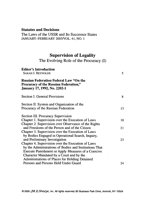 handle is hein.journals/stadlussr41 and id is 1 raw text is: Statutes and Decisions
The Laws of the USSR and Its Successor States
JANUARY-FEBRUARY 2005NOL. 41, NO. 1
Supervision of Legality
The Evolving Role of the Procuracy (I)
Editor's Introduction
SARAH J. REYNOLDS                                         5
Russian Federation Federal Law On the
Procuracy of the Russian Federation,
January 17, 1992, No. 2202-1
Section I. General Provisions                              8
Section U. System and Organization of the
Procuracy of the Russian Federation                       13
Section III. Procuracy Supervision
Chapter 1. Supervision over the Execution of Laws         18
Chapter 2. Supervision over Observance of the Rights
and Freedoms of the Person and of the Citizen            21
Chapter 3. Supervision over the Execution of Laws
by Bodies Engaged in Operational Search, Inquiry,
and Preliminary Investigation                            23
Chapter 4. Supervision over the Execution of Laws
by the Administrations of Bodies and Institutions That
Execute Punishment or Apply Measures of a Coercive
Character Mandated by a Court and by the
Administrations of Places for Holding Detained
Persons and Persons Held Under Guard                     24

© 2005 c!Md.E.Sharpe, INC. All rights reserved. 80 Business Park Drive, Armonk, NY 10504


