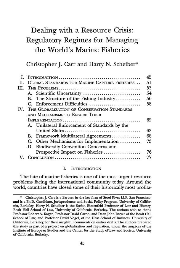 handle is hein.journals/staev21 and id is 53 raw text is: Dealing with a Resource Crisis:Regulatory Regimes for Managingthe World's Marine FisheriesChristopher J. Carr and Harry N. Scheiber*I.  INTRODUCTION   ........................................  45II. GLOBAL STANDARDS FOR MARINE CAPTURE FISHERIES ..          51III.  THE  PROBLEMS ........................................   53A. Scientific Uncertainty ............................    54B. The Structure of the Fishing Industry ............     56C. Enforcement Difficulties .........................     58IV. THE GLOBALIZATION OF CONSERVATION STANDARDSAND MECHANISMS TO ENSURE THEIRIMPLEMENTATION ......................................     62A. Unilateral Enforcement of Standards by theUnited  States .....................................  63B. Framework Multilateral Agreements ..............       68C. Other Mechanisms for Implementation ..........         73D. Biodiversity Convention Concerns andProspective Impact on Fisheries ..................    76V.  CONCLUSION   ..........................................   77I. INTRODUCTIONThe fate of marine fisheries is one of the most urgent resourceproblems facing the international community today. Around theworld, countries have closed some of their historically most profita-* ChristopherJ. Carr is a Partner in the law firm of Stoel Rives LLP, San Francisco;and is a Ph.D. Candidate, Jurisprudence and Social Policy Program, University of Califor-nia, Berkeley. Harry N. Scheiber is the Stefan Riesenfeld Professor of Law and History,Boalt Hall School of Law, University of California, Berkeley. The authors wish to thankProfessor Robert A. Kagan, Professor David Caron, and Dean John Dwyer of the Boalt HallSchool of Law, and Professor David Vogel, of the Haas School of Business, University ofCalifornia, Berkeley, for their insightful comments on earlier drafts. The authors preparedthis study as part of a project on globalization and regulation, under the auspices of theInstitute of European Studies and the Center for the Study of Law and Society, Universityof California, Berkeley.