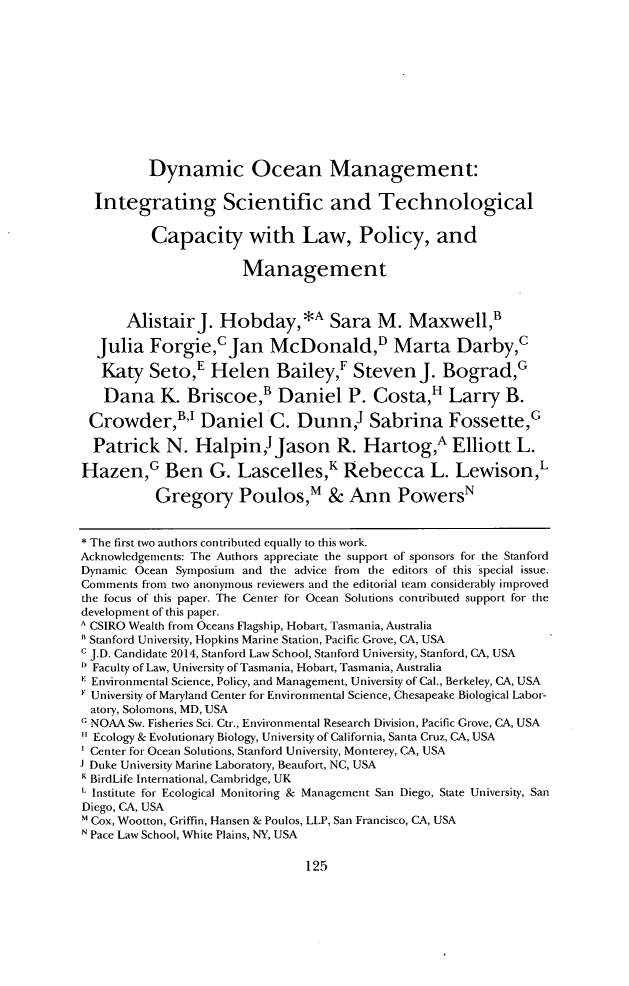 handle is hein.journals/staev33 and id is 129 raw text is: Dynamic Ocean Management:
Integrating Scientific and Technological
Capacity with Law, Policy, and
Management
AlistairJ. Hobday,*A Sara M. Maxwell,'
Julia Forgie,c Jan McDonald,D Marta Darby,c
Katy Seto,E Helen Bailey,' Steven J. Bograd,G
Dana K. Briscoe,B Daniel P. Costa,H Larry B.
Crowder, Daniel C. Dunn Sabrina Fossette,G
Patrick N. Halpin Jason R. Hartog,A Elliott L.
Hazen,G Ben G. Lascelles,K Rebecca L. LewisonL
Gregory Poulos,m & Ann Powers'
* The first two authors contributed equally to this work.
Acknowledgements: The Authors appreciate the support of sponsors for the Stanford
Dynamic Ocean Symposium and the advice from the editors of this special issue.
Comments from two anonymous reviewers and the editorial team considerably improved
the focus of this paper. The Center for Ocean Solutions contributed support for the
development of this paper.
A CSIRO Wealth from Oceans Flagship, Hobart, Tasmania, Australia
 Stanford University, Hopkins Marine Station, Pacific Grove, CA, USA
c J.D. Candidate 2014, Stanford Law School, Stanford University, Stanford, CA, USA
Faculty of Law, University of Tasmania, Hobart, Tasmania, Australia
K Environmental Science, Policy, and Management, University of Cal., Berkeley, CA, USA
University of Maryland Center for Environmental Science, Chesapeake Biological Labor-
atory, Solomons, MD, USA
c NOAA Sw. Fisheries Sci. Ctr., Environmental Research Division, Pacific Grove, CA, USA
Ecology & Evolutionary Biology, University of California, Santa Cruz, CA, USA
Center for Ocean Solutions, Stanford University, Monterey, CA, USA
J Duke University Marine Laboratory, Beaufort, NC, USA
K BirdLife International, Cambridge, UK
Institute for Ecological Monitoring & Management San Diego, State University, San
Diego, CA, USA
 Cox, Wootton, Griffin, Hansen & Poulos, LLP, San Francisco, CA, USA
N Pace Law School, White Plains, NY, USA

125


