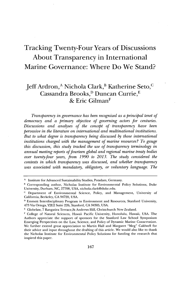 handle is hein.journals/staev33 and id is 171 raw text is: Tracking Twenty-Four Years of DiscussionsAbout Transparency in InternationalMarine Governance: Where Do We Stand?Jeff Ardron,A Nichola Clark,' Katherine Seto,cCassandra Brooks,D Duncan CurrieE& Eric Gilman'Transparency in governance has been recognized as a principal tenet ofdemocracy and a primary objective of governing actors for centuries.Discussions and    analyses of the concept of transparency       have beenpervasive in the literature on international and multinational institutions.But to what degree is transparency being discussed by those internationalinstitutions charged with the management of marine resources? To gaugethis discussion, this study tracked the use of transparency terminology inannual meeting reports offourteen global and regional marine treaty bodiesover twenty-four years, from 1990 to 2013. The study considered thecontexts in which transparency was discussed, and whether transparencywas associated with mandatory, obligatory, or voluntary language. TheA Institute for Advanced Sustainability Studies, Potsdam, Germany.* Corresponding author, Nicholas Institute for Environmental Policy Solutions, DukeUniversity, Durham, NC, 27708, USA, nichola.clark@duke.edu.c Department of Environmental Science, Policy, and Management, University ofCalifornia, Berkeley, CA 94720, USA.D Emmett Interdisciplinary Program in Environment and Resources, Stanford University,473 Via Ortega, Y2E2 Suite 226, Stanford, CA 94305, USA.E Globelaw, 7 Rangatira Terrace,St Andrews Hill, Christchurch New Zealand.I College of Natural Sciences, Hawaii Pacific University, Honolulu, Hawaii, USA. TheAuthors appreciate the support of sponsors for the Stanford Law School SymposiumEmerging Perspectives on the Law, Science, and Policy of Dynamic Marine Conservation.We further extend great appreciation to Martin Hall and Margaret Meg Caldwell fortheir advice and input throughout the drafting of this article. We would also like to thankthe Nicholas Institute for Environmental Policy Solutions for funding the research thatinspired this paper.167
