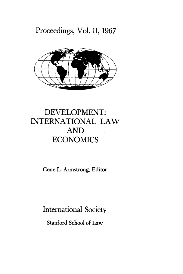 handle is hein.journals/stanit2 and id is 1 raw text is: Proceedings, Vol. II, 1967

DEVELOPMENT:
INTERNATIONAL LAW
AND
ECONOMICS
Gene L. Armstrong, Editor
International Society

Stanford School of Law


