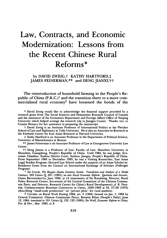 handle is hein.journals/stanit23 and id is 331 raw text is: Law, Contracts, and Economic
Modernization: Lessons from
the Recent Chinese Rural
Reforms*
by DAVID ZWEIG,t KATHY HARTFORD,t
JAMES FEINERMAN,** and DENGJIANXUtt
The reintroduction of household farming in the People's Re-
public of China (P.R.C.)' and the transition there to a more com-
mercialized rural economy2 have loosened the bonds of the
* David Zweig would like to acknowledge the financial support provided by a
research grant from The Social Sciences and Humanities Research Council of Canada
and the assistance of the Economics Department and Foreign Affairs Office of Nanjing
University which helped arrange the research trip to Jiangpu County. Thanks, too, to
Connie Monaco for her assistance in preparing the manuscript.
t David Zweig is an Assistant Professor of International Politics at the Fletcher
School of Law and Diplomacy at Tufts University. He is also an Associate-in-Research at
the Fairbank Center for East Asian Research at Harvard University.
$ Kathy Hartford is an Associate Professor in the Department of Political Science,
University of Massachusetts at Boston.
** James Feinerman is an Associate Professor of Law at Georgetown University Law
Center.
tt Deng Jianxu is a Professor of Law, Faculty of Law, Shenzhen University in
Shenzhen, Guangdong, People's Republic of China. Until 1984, he was Judge, Eco-
nomic Chamber, Suzhou District Court, Suzhou, Jiangsu, People's Republic of China.
From September 1984 to December 1985, he was a Visiting Researcher, East Asian
Legal Studies Program, Harvard Law School under the auspices of an Asian Scholar-in-
Residence Grant from the Council on International Exchange of Scholars (Fulbright
Program).
1 See Crook, The Baogan Daohu Incentive System: Translation and Analysis of a Model
Contract, 102 CHINA Q. 291 (1985); see also Rural Economic Reform: Questions and Answers,
CHINA RECONSTRUCTS, June 1984, at 14 (statements of Du Runsheng, Director, Rural
Policy Research Center, Secretariat of the Central Committee of the Chinese Commu-
nist Party, and Director, Research Center for China's Rural Development); cf. R. PFEF-
FER, UNDERSTANDING BUSINESS CONTRACTS IN CHINA, 1949-1963 at 52, 57-58 (1973)
(describing small-scale production on private plots for rural markets).
2 Circular on Rural Work During 1984, art. 2 (1984) (issued on Jan. 1, 1984 by
Central Committee, Chinese Communist Party), Renmin Ribao [People's Daily], June
12, 1984, translated in 101 CHINA Q. 132, 132 (1985); De Wulf, Economic Reform in China,
FIN. & DEv., Mar. 1985, at 8.

319


