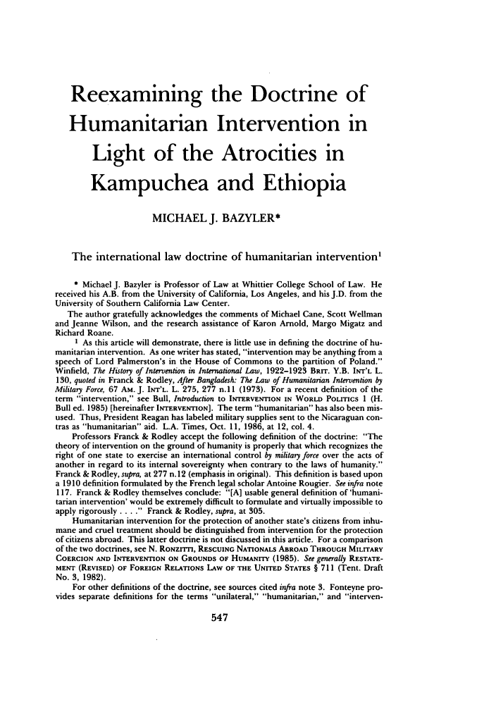 handle is hein.journals/stanit23 and id is 559 raw text is: Reexamining the Doctrine ofHumanitarian Intervention inLight of the Atrocities inKampuchea and EthiopiaMICHAEL J. BAZYLER*The international law doctrine of humanitarian intervention'* Michael J. Bazyler is Professor of Law at Whittier College School of Law. Hereceived his A.B. from the University of California, Los Angeles, and his J.D. from theUniversity of Southern California Law Center.The author gratefully acknowledges the comments of Michael Cane, Scott Wellmanand Jeanne Wilson, and the research assistance of Karon Arnold, Margo Migatz andRichard Roane.1 As this article will demonstrate, there is little use in defining the doctrine of hu-manitarian intervention. As one writer has stated, intervention may be anything from aspeech of Lord Palmerston's in the House of Commons to the partition of Poland.Winfield, The History of Intervention in International Law, 1922-1923 BRIT. Y.B. INT'L L.130, quoted in Franck & Rodley, After Bangladesh: The Law of Humanitarian Intervention byMilitary Force, 67 AM. J. INT'L. L. 275, 277 n. 11 (1973). For a recent definition of theterm intervention, see Bull, Introduction to INTERVENTION IN WORLD POLITICS 1 (H.Bull ed. 1985) [hereinafter INTERVENTION]. The term humanitarian has also been mis-used. Thus, President Reagan has labeled military supplies sent to the Nicaraguan con-tras as humanitarian aid. L.A. Times, Oct. 11, 1986, at 12, col. 4.Professors Franck & Rodley accept the following definition of the doctrine: Thetheory of intervention on the ground of humanity is properly that which recognizes theright of one state to exercise an international control by military force over the acts ofanother in regard to its internal sovereignty when contrary to the laws of humanity.Franck & Rodley, supra, at 277 n.12 (emphasis in original). This definition is based upona 1910 definition formulated by the French legal scholar Antoine Rougier. See infra note117. Franck & Rodley themselves conclude: [A] usable general definition of 'humani-tarian intervention' would be extremely difficult to formulate and virtually impossible toapply rigorously .... Franck & Rodley, supra, at 305.Humanitarian intervention for the protection of another state's citizens from inhu-mane and cruel treatment should be distinguished from intervention for the protectionof citizens abroad. This latter doctrine is not discussed in this article. For a comparisonof the two doctrines, see N. RONzrrl, RESCUING NATIONALS ABROAD THROUGH MILITARYCOERCION AND INTERVENTION ON GROUNDS OF HUMANITY (1985). See generally RESTATE-MENT (REVISED) OF FOREIGN RELATIONS LAW OF THE UNITED STATES § 711 (Tent. DraftNo. 3, 1982).For other definitions of the doctrine, see sources cited infra note 3. Fonteyne pro-vides separate definitions for the terms unilateral, humanitarian, and interven-