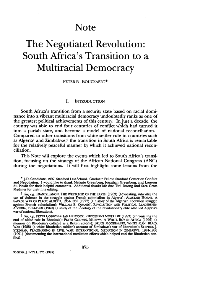 handle is hein.journals/stanit33 and id is 385 raw text is: Note
The Negotiated Revolution:
South Africa's Transition to a
Multiracial Democracy
PETER N. BOUCKAERT*
I. INTRODUCTION
South Africa's transition from a security state based on racial domi-
nance into a vibrant multiracial democracy undoubtedly ranks as one of
the greatest political achievements of this century. In just a decade, the
country was able to end four centuries of conflict which had turned it
into a pariah state, and become a model of national reconciliation.
Compared to other transitions from white settler rule in countries such
as Algeria' and Zimbabwe,2 the transition in South Africa is remarkable
for the relatively peaceful manner by which it achieved national recon-
ciliation.
This Note will explore the events which led to South Africa's transi-
tion, focusing on the strategy of the African National Congress (ANC)
during the negotiations. It will first highlight some lessons from the
* J.D. Candidate, 1997, Stanford Law School. Graduate Fellow, Stanford Center on Conflict
and Negotiation. I would like to thank Melanie Greenberg, Jonathan Greenberg, and Lourens
du Plessis for their helpful comments. Additional thanks are due Tini Duong and Sara Gross
Methner for their fine editing.
1 See, e.g., FRANTZ FANON, THE WRETCHED OF THE EARTH (1963) (advocating, inter alia, the
use of violence in the struggle against French colonialism in Algeria); ALASTAIR HORNE, A
SAVAGE WAR OF PEACE: ALGERIA, 1954-1962 (1977) (a history of the Algerian liberation struggle
against French colonialism); WILLIAM B. QUANDT, REVOLUTION AND POLlTICAL LEADERSHIP:
ALGERIA, 1954-1968 (1969) (a study of the ideology of the revolutionary elite who led Algeria's
war of national liberation).
See e.g., PETER GODWIN & IAN HANCOCK, RHODESIANS NEVER DIE (1993) (chronicling the
end of white rule in Rhodesia); PETER GODWIN, MUKIWA: A WHITE BOY IN AFRICA (1996) (a
memoir on Rhodesia's collapse as a British colony); BRUCE MOORE-KING, WHITE MAN, BLACK
WAR (1988) (a white Rhodesian soldier's account of Zimbabwe's war of liberation); STEPHEN J.
STEDMAN, PEACEMAKING IN CIVIL WAR: INTERNATIONAL MEDIATION IN ZIMBABWE, 1974-1980
(1991) (documenting the international mediation efforts which helped end the Rhodesian con-
flict).
375
33 STAN.J. INT'L L. 375 (1997)


