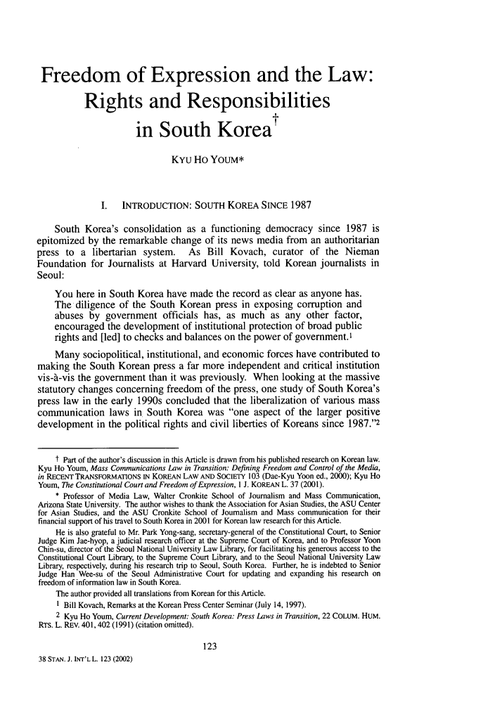 handle is hein.journals/stanit38 and id is 131 raw text is: Freedom of Expression and the Law:
Rights and Responsibilities
in South Korea
KYu Ho YoUM*
I. INTRODUCTION: SOUTH KOREA SINCE 1987
South Korea's consolidation as a functioning democracy since 1987 is
epitomized by the remarkable change of its news media from an authoritarian
press to   a libertarian   system.    As Bill Kovach, curator of the Nieman
Foundation for Journalists at Harvard University, told Korean journalists in
Seoul:
You here in South Korea have made the record as clear as anyone has.
The diligence of the South Korean press in exposing corruption and
abuses by government officials has, as much as any other factor,
encouraged the development of institutional protection of broad public
rights and [led] to checks and balances on the power of government.,
Many sociopolitical, institutional, and economic forces have contributed to
making the South Korean press a far more independent and critical institution
vis-A-vis the government than it was previously. When looking at the massive
statutory changes concerning freedom of the press, one study of South Korea's
press law in the early 1990s concluded that the liberalization of various mass
communication laws in. South Korea was one aspect of the larger positive
development in the political rights and civil liberties of Koreans since 1987.2
t Part of the author's discussion in this Article is drawn from his published research on Korean law.
Kyu Ho Youm, Mass Communications Law in Transition: Defining Freedom and Control of the Media,
in RECENT TRANSFORMATIONS IN KOREAN LAW AND SOCIETY 103 (Dae-Kyu Yoon ed., 2000); Kyu Ho
Youm, The Constitutional Court and Freedom of Expression, I J. KOREAN L. 37 (2001).
* Professor of Media Law, Walter Cronkite School of Journalism and Mass Communication,
Arizona State University. The author wishes to thank the Association for Asian Studies, the ASU Center
for Asian Studies, and the ASU Cronkite School of Journalism and Mass communication for their
financial support of his travel to South Korea in 2001 for Korean law research for this Article.
He is also grateful to Mr. Park Yong-sang, secretary-general of the Constitutional Court, to Senior
Judge Kim Jae-hyop, a judicial research officer at the Supreme Court of Korea, and to Professor Yoon
Chin-su, director of the Seoul National University Law Library, for facilitating his generous access to the
Constitutional Court Library, to the Supreme Court Library, and to the Seoul National University Law
Library, respectively, during his research trip to Seoul, South Korea. Further, he is indebted to Senior
Judge Han Wee-su of the Seoul Administrative Court for updating and expanding his research on
freedom of information law in South Korea.
The author provided all translations from Korean for this Article.
I Bill Kovach, Remarks at the Korean Press Center Seminar (July 14, 1997).
2 Kyu Ho Youm, Current Development: South Korea: Press Laws in Transition, 22 COLUM. HUM.
RTs. L. REv. 401,402 (1991) (citation omitted).
123
38 STAN. J. INT'L L. 123 (2002)


