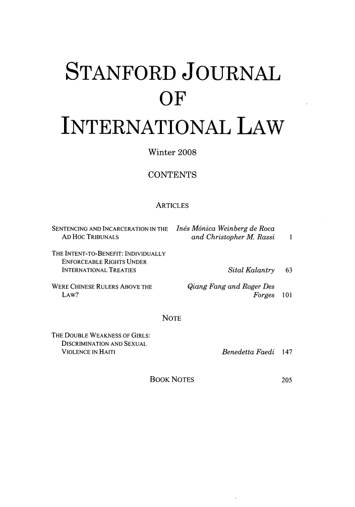 handle is hein.journals/stanit44 and id is 1 raw text is: STANFORD JOURNAL
OF
INTERNATIONAL LAW

Winter 2008
CONTENTS
ARTICLES

SENTENCING AND INCARCERATION IN THE Ines M6nica Weinberg de Roca
AD Hoc TRIBUNALS                  and Christopher M. Rassi
THE INTENT-TO-BENEFIT: INDIVIDUALLY
ENFORCEABLE RIGHTS UNDER
INTERNATIONAL TREATIES                     Sital Kalantry
WERE CHINESE RULERS ABOVE THE      Qiang Fang and Roger Des
LAW?                                             Forges
NOTE

THE DOUBLE WEAKNESS OF GIRLS:
DISCRIMINATION AND SEXUAL
VIOLENCE IN HAITI

Benedetta Faedi

BOOK NOTES


