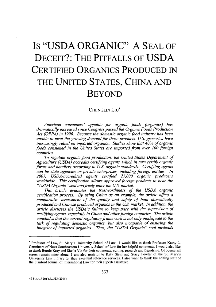handle is hein.journals/stanit47 and id is 339 raw text is: Is USDA ORGANIC A SEAL OFDECEIT?: THE PITFALLS OF USDACERTIFIED ORGANICS PRODUCED INTHE UNITED STATES, CHINA ANDBEYONDCHENGLIN LIu*American consumers' appetite for organic foods (organics) hasdramatically increased since Congress passed the Organic Foods ProductionAct (OFPA) in 1990. Because the domestic organic food industry has beenunable to meet the growing demand for these products, US. groceries haveincreasingly relied on imported organics. Studies show that 40% of organicfoods consumed in the United States are imported from over 100 foreigncountries.To regulate organic food production, the United States Department ofAgriculture (USDA) accredits certifying agents, which in turn certify organicfarms and handlers according to US. organic standards. Certifying agentscan be state agencies or private enterprises, including foreign entities. In2007, USDA-accredited agents certified 27,000 organic producersworldwide. This certification allows approved foreign products to bear theUSDA Organic seal and freely enter the US. market.This article evaluates the trustworthiness of the USDA organiccertification process. By using China as an example, the article offers acomparative assessment of the quality and safety of both domesticallyproduced and Chinese produced organics in the US. market. In addition, thearticle discusses the USDA's failure to keep pace with the supervision ofcertifying agents, especially in China and other foreign countries. The articleconcludes that the current regulatory framework is not only inadequate to thetask of regulating domestic organics, but also incapable of ensuring theintegrity of imported organics. Thus, the USDA Organic seal misleadsProfessor of Law, St. Mary's University School of Law. I would like to thank Professor Kathy L.Cerminara of Nova Southeastern University School of Law for her helpful comments. I would also liketo thank Bernie Kray and Sheila Via for their comments, editing, research and friendship. Of course, allerrors remain mine alone. I am also grateful to Katy Stein and Stacy Fowler of the St. Mary'sUniversity Law Library for their excellent reference services. I also want to thank the editing staff ofthe Stanford Journal of International Law for their superb assistance.33347 STAN. J. INT'L L. 333 (2011)