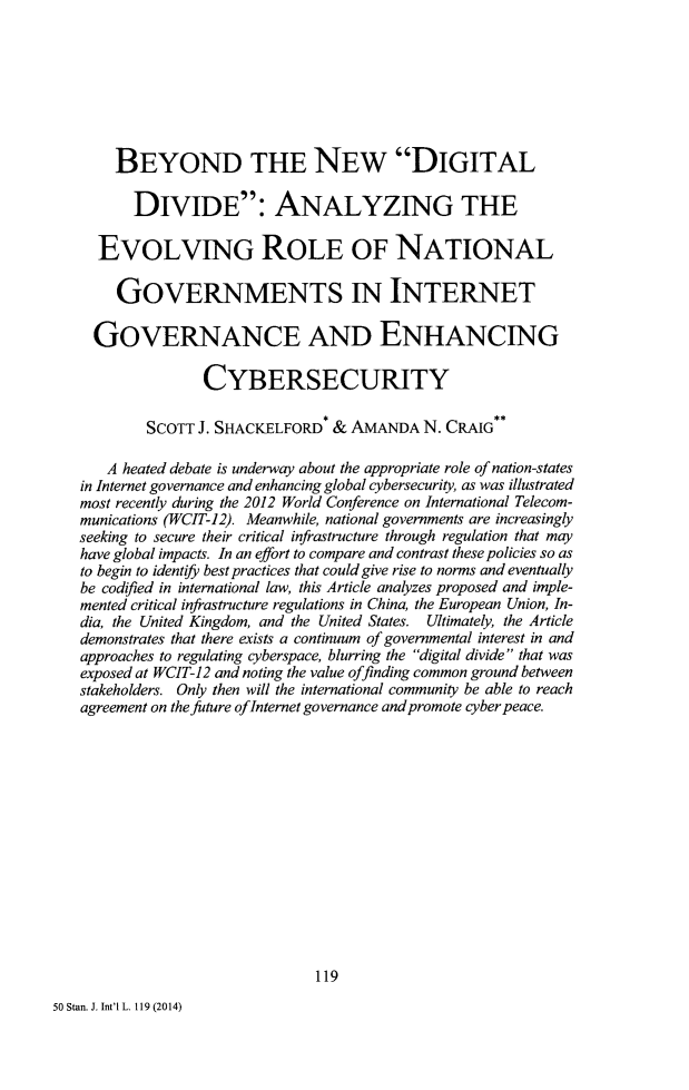 handle is hein.journals/stanit50 and id is 127 raw text is: BEYOND THE NEW DIGITALDIVIDE: ANALYZING THEEVOLVING ROLE OF NATIONALGOVERNMENTS IN INTERNETGOVERNANCE AND ENHANCINGCYBERSECURITYSCOTT J. SHACKELFORD* & AMANDA N. CRAIG*A heated debate is underway about the appropriate role of nation-statesin Internet governance and enhancing global cybersecurity, as was illustratedmost recently during the 2012 World Conference on International Telecom-munications (WCIT-12). Meanwhile, national governments are increasinglyseeking to secure their critical infrastructure through regulation that mayhave global impacts. In an effort to compare and contrast these policies so asto begin to identify best practices that could give rise to norms and eventuallybe codified in international law, this Article analyzes proposed and imple-mented critical infrastructure regulations in China, the European Union, In-dia, the United Kingdom, and the United States. Ultimately, the Articledemonstrates that there exists a continuum of governmental interest in andapproaches to regulating cyberspace, blurring the digital divide that wasexposed at WCIT-12 and noting the value offinding common ground betweenstakeholders. Only then will the international community be able to reachagreement on the future ofInternet governance and promote cyber peace.11950 Stan. J. Int'l L. 119 (2014)
