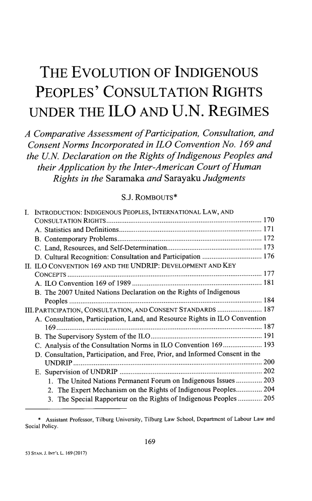 handle is hein.journals/stanit53 and id is 185 raw text is: 









    THE EVOLUTION OF INDIGENOUS


    PEOPLES' CONSULTATION RIGHTS


 UNDER THE ILO AND U.N. REGIMES


A Comparative   Assessment  ofParticipation,  Consultation, and
Consent   Norms  Incorporated  in ILO Convention   No. 169 and
the  U.N. Declaration  on the Rights ofIndigenous  Peoples  and
   their Application by the Inter-American  Court  ofHuman
       Rights  in the Saramaka and  Sarayaku  Judgments

                         S.J. ROMBOUTS*

I. INTRODUCTION: INDIGENOUS PEOPLES, INTERNATIONAL LAW, AND
   CONSULTATION RIGHTS.      .................................................. 170
   A. Statistics and Definitions............................. 171
   B. Contemporary Problems..................................... 172
   C. Land, Resources, and Self-Determination............... .............. 173
   D. Cultural Recognition: Consultation and Participation ...................... 176
II. ILO CONVENTION 169 AND THE UNDRIP: DEVELOPMENT AND KEY
   CONCEPTS ............................................................... 177
   A. ILO Convention 169 of 1989  ........................ ................. 181
   B. The 2007 United Nations Declaration on the Rights of Indigenous
     Peoples      ................................. .................... 184
III. PARTICIPATION, CONSULTATION, AND CONSENT STANDARDS ............... 187
   A. Consultation, Participation, Land, and Resource Rights in ILO Convention
     169...................      ....................... ......... 187
   B. The Supervisory System of the ILO.............. ................ 191
   C. Analysis of the Consultation Norms in ILO Convention 169..................... 193
   D. Consultation, Participation, and Free, Prior, and Informed Consent in the
     UNDRIP..............     .................................. 200
   E. Supervision of UNDRIP   .......................... .................... 202
      1. The United Nations Permanent Forum on Indigenous Issues .............. 203
      2. The Expert Mechanism on the Rights of Indigenous Peoples.............. 204
      3. The Special Rapporteur on the Rights of Indigenous Peoples ............. 205


    * Assistant Professor, Tilburg University, Tilburg Law School, Department of Labour Law and
Social Policy.

                               169
53 STAN. J. INT'L L. 169 (2017)


