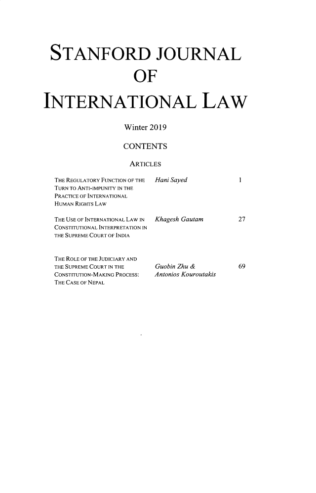 handle is hein.journals/stanit55 and id is 3 raw text is:   STANFORD JOURNAL                     OFINTERNATIONAL LAWWinter 2019CONTENTSARTICLESTHE REGULATORY FUNCTION OF THETURN TO ANTI-IMPUNITY IN THEPRACTICE OF INTERNATIONALHUMAN RIGHTS LAWTHE USE OF INTERNATIONAL LAW INCONSTITUTIONAL INTERPRETATION INTHE SUPREME COURT OF INDIATHE ROLE OF THE JUDICIARY ANDTHE SUPREME COURT IN THECONSTITUTION-MAKING PROCESS:THE CASE OF NEPALHani SayedKhagesh GautamGuobin Zhu &Antonios Kouroutakis2769I