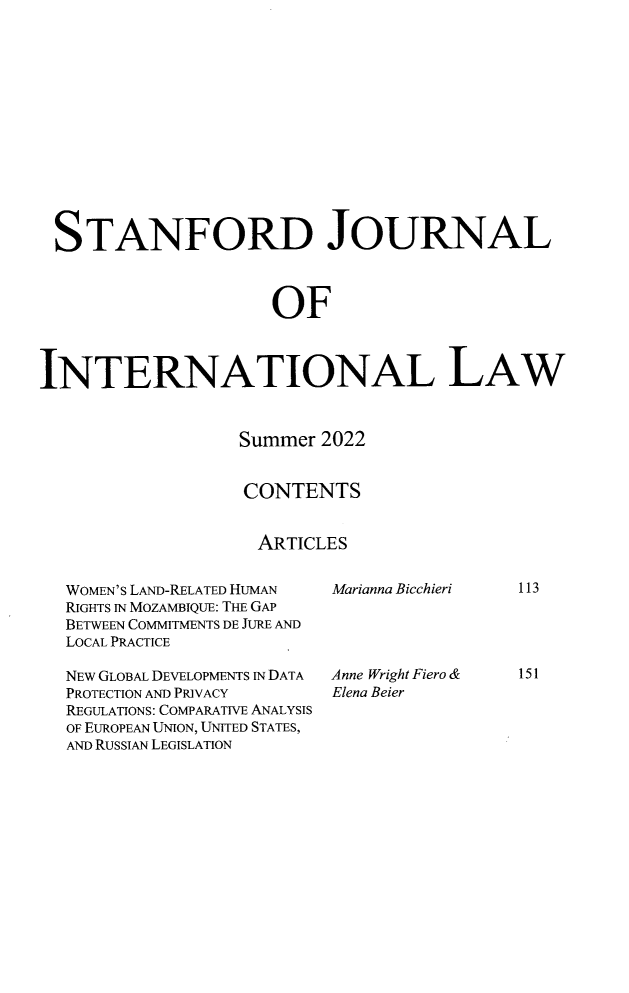 handle is hein.journals/stanit58 and id is 123 raw text is: STANFORD JOURNAL
OF
INTERNATIONAL LAW

Summer 2022
CONTENTS
ARTICLES

WOMEN'S LAND-RELATED HUMAN
RIGHTS IN MOZAMBIQUE: THE GAP
BETWEEN COMMITMENTS DE JURE AND
LOCAL PRACTICE
NEW GLOBAL DEVELOPMENTS IN DATA
PROTECTION AND PRIVACY
REGULATIONS: COMPARATIVE ANALYSIS
OF EUROPEAN UNION, UNITED STATES,
AND RUSSIAN LEGISLATION

Marianna Bicchieri
Anne Wright Fiero &
Elena Beier

113
151


