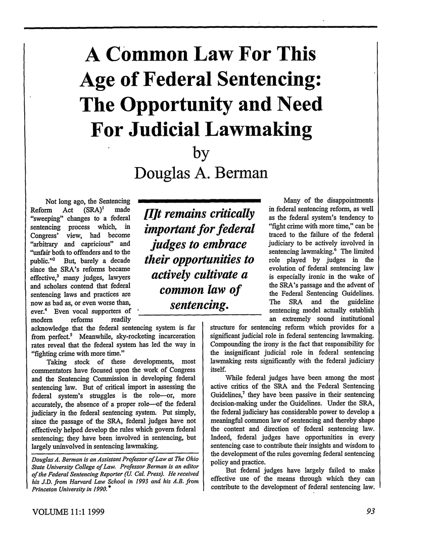 handle is hein.journals/stanlp11 and id is 97 raw text is: A Common Law For This
Age of Federal Sentencing:
The Opportunity and Need
For Judicial Lawmaking
by
Douglas A. Berman

Not long ago, the Sentencing
Reform    Act   (SRA)'    made
sweeping changes to a federal
sentencing  process  which,  in
Congress' view, had     become
arbitrary and capricious and
unfair both to offenders and to the
public.2  But, barely a decade
since the SRA's reforms became
effective,3 many judges, lawyers
and scholars contend that federal
sentencing laws and practices are
now as bad as, or even worse than,
ever.4 Even vocal supporters of
modem       reforms      readily

[lit remains critically
important for federal
judges to embrace
their opportunities to
actively cultivate a
common law of
sentencing.

acknowledge that the federal sentencing system is far
from perfect.5 Meanwhile, sky-rocketing incarceration
rates reveal that the federal system has led the way in
fighting crime with more time.
Taking   stock   of  these   developments,   most
commentators have focused upon the work of Congress
and the Sentencing Commission in developing federal
sentencing law. But of critical import in assessing the
federal system's   struggles  is the   role--or, more
accurately, the absence of a proper role-of the federal
judiciary in the federal sentencing system. Put simply,
since the passage of the SRA, federal judges have not
effectively helped develop the rules which govern federal
sentencing; they have been involved in sentencing, but
largely uninvolved in sentencing lawmaking.
Douglas A. Berman is an Assistant Professor ofLaw at The Ohio
State University College of Law. Professor Berman is an editor
of the Federal Sentencing Reporter (U. Cal. Press). He received
his J.D. from Harvard Law School in 1993 and his A.B. from
Princeton University in 1990. *

Many of the disappointments
in federal sentencing reform, as well
as the federal system's tendency to
fight crime with more time, can be
traced to the failure of the federal
judiciary to be actively involved in
sentencing lawmaking.6 The limited
role  played  by  judges  in the
evolution of federal sentencing law
is especially ironic in the wake of
the SRA's passage and the advent of
the Federal Sentencing Guidelines.
The   SRA    and  the   guideline
sentencing model actually establish
an extremely sound institutional

structure for sentencing reform which provides for a
significant judicial role in federal sentencing lawmaking.
Compounding the irony is the fact that responsibility for
the insignificant judicial role in federal sentencing
lawmaking rests significantly with the federal judiciary
itself.
While federal judges have been among the most
active critics of the SRA and the Federal Sentencing
Guidelines, they have been passive in their sentencing
decision-making under the Guidelines. Under the SRA,
the federal judiciary has considerable power to develop a
meaningful common law of sentencing and thereby shape
the content and direction of federal sentencing law.
Indeed, federal judges have opportunities in every
sentencing case to contribute their insights and wisdom to
the development of the rules governing federal sentencing
policy and practice.
But federal judges have largely failed to make
effective use of the means through which they can
contribute to the development of federal sentencing law.

VOLUME 11:1 1999


