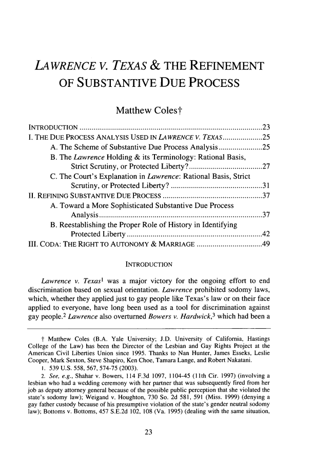 handle is hein.journals/stanlp16 and id is 27 raw text is: LAWRENCE V. TEXAS & THE REFINEMENTOF SUBSTANTIVE DUE PROCESSMatthew ColestINTRODUCTION    ...................................................................................... . 23I. THE DUE PROCESS ANALYSIS USED IN LAWRENCE V. TEXAS ................ 25A. The Scheme of Substantive Due Process Analysis .................. 25B. The Lawrence Holding & its Terminology: Rational Basis,Strict Scrutiny, or Protected Liberty? ................................ 27C. The Court's Explanation in Lawrence: Rational Basis, StrictScrutiny, or Protected  Liberty? ......................................... 31II. REFINING SUBSTANTIVE DUE PROCESS .............................................. 37A. Toward a More Sophisticated Substantive Due ProcessA nalysis .............................................................................   37B. Reestablishing the Proper Role of History in IdentifyingProtected  Liberty  ..............................................................   42III. CODA: THE RIGHT TO AUTONOMY & MARRIAGE ............................. 49INTRODUCTIONLawrence v. Texas! was a major victory for the ongoing effort to enddiscrimination based on sexual orientation. Lawrence prohibited sodomy laws,which, whether they applied just to gay people like Texas's law or on their faceapplied to everyone, have long been used as a tool for discrimination againstgay people.2 Lawrence also overturned Bowers v. Hardwick,3 which had been at Matthew Coles (B.A. Yale University; J.D. University of California, HastingsCollege of the Law) has been the Director of the Lesbian and Gay Rights Project at theAmerican Civil Liberties Union since 1995. Thanks to Nan Hunter, James Esseks, LeslieCooper, Mark Sexton, Steve Shapiro, Ken Choe, Tamara Lange, and Robert Nakatani.1. 539 U.S. 558, 567, 574-75 (2003).2. See, e.g., Shahar v. Bowers, 114 F.3d 1097, 1104-45 (11th Cir. 1997) (involving alesbian who had a wedding ceremony with her partner that was subsequently fired from herjob as deputy attorney general because of the possible public perception that she violated thestate's sodomy law); Weigand v. Houghton, 730 So. 2d 581, 591 (Miss. 1999) (denying agay father custody because of his presumptive violation of the state's gender neutral sodomylaw); Bottoms v. Bottoms, 457 S.E.2d 102, 108 (Va. 1995) (dealing with the same situation,