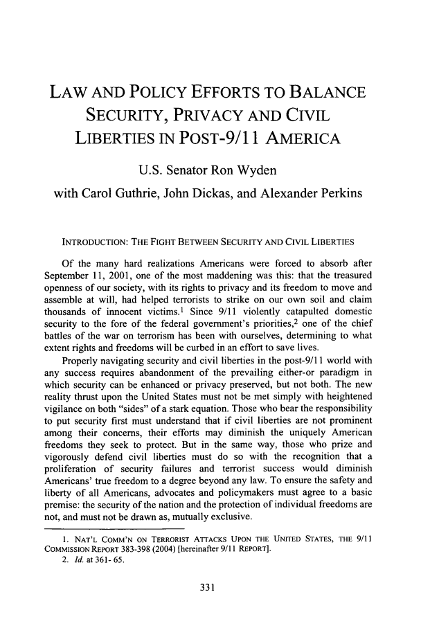 handle is hein.journals/stanlp17 and id is 337 raw text is: LAW AND POLICY EFFORTS TO BALANCESECURITY, PRIVACY AND CIVILLIBERTIES IN POST-9/1 1 AMERICAU.S. Senator Ron Wydenwith Carol Guthrie, John Dickas, and Alexander PerkinsINTRODUCTION: THE FIGHT BETWEEN SECURITY AND CIVIL LIBERTIESOf the many hard realizations Americans were forced to absorb afterSeptember 11, 2001, one of the most maddening was this: that the treasuredopenness of our society, with its rights to privacy and its freedom to move andassemble at will, had helped terrorists to strike on our own soil and claimthousands of innocent victims.1 Since 9/11 violently catapulted domesticsecurity to the fore of the federal government's priorities,2 one of the chiefbattles of the war on terrorism has been with ourselves, determining to whatextent rights and freedoms will be curbed in an effort to save lives.Properly navigating security and civil liberties in the post-9/11 world withany success requires abandonment of the prevailing either-or paradigm inwhich security can be enhanced or privacy preserved, but not both. The newreality thrust upon the United States must not be met simply with heightenedvigilance on both sides of a stark equation. Those who bear the responsibilityto put security first must understand that if civil liberties are not prominentamong their concerns, their efforts may diminish the uniquely Americanfreedoms they seek to protect. But in the same way, those who prize andvigorously defend civil liberties must do so with the recognition that aproliferation of security failures and terrorist success would diminishAmericans' true freedom to a degree beyond any law. To ensure the safety andliberty of all Americans, advocates and policymakers must agree to a basicpremise: the security of the nation and the protection of individual freedoms arenot, and must not be drawn as, mutually exclusive.1. NAT'L COMM'N ON TERRORIST ATTACKS UPON THE UNITED STATES, THE 9/11COMMISSION REPORT 383-398 (2004) [hereinafter 9/11 REPORT].2. Id. at 361- 65.