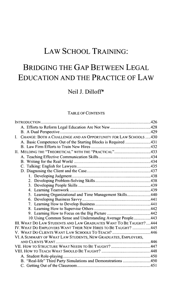 handle is hein.journals/stanlp24 and id is 451 raw text is: LAW SCHOOL TRAINING:BRIDGING THE GAP BETWEEN LEGALEDUCATION AND THE PRACTICE OF LAWNeil J. Dilloff*TABLE OF CONTENTSINTRODUCTION         ................................................. .........426A. Efforts to Reform Legal Education Are Not New  ............ .....428B. A Dual Perspective      ......................................429I. CHANGE: BOTH A CHALLENGE AND AN OPPORTUNITY FOR LAW SCHOOLS .....430A. Basic Competence Out of the Starting Blocks is Required ...... .....431B. Law Firm Efforts to Train New Hires ..............................432II. MELDING THE THEORETICAL WITH THE PRACTICAL ........  ...........433A. Teaching Effective Communication Skills........... .............434B. Writing for the Real World  .....................................434C. Talking: English for Lawyers   .........................  ......435D. Diagnosing the Client and the Case.............  .................4371. Developing Judgment...........................4382.  Developing  Problem-Solving  Skills................... .... ...............4383. Developing People Skills  ................. ...................4394. Learning Teamwork      ............................................4395. Learning Organizational and Time Management Skills......................4406. Developing Business Savvy............     .......................4417. Learning How to Develop Business ............       ..........4418. Learning How to Supervise Others ...........   ..............4429. Learning How to Focus on the Big Picture  ..................44210. Using Common Sense and Understanding Average People................443III. WHAT Do LAW STUDENTS AND LAW GRADUATES WANT To BE TAUGHT?....444IV. WHAT Do EMPLOYERS WANT THEIR NEW HIRES TO BE TAUGHT? .................445V. WHAT Do CLIENTS WANT LAW SCHOOLS To TEACH?       ....................446VI. A SUMMARY OF WHAT LAW STUDENTS, NEW GRADUATES, EMPLOYERS,AND CLIENTS WANT.................................................446VII. HOW TO STRUCTURE WHAT NEEDS TO BE TAUGHT? ............................447VIII. HOW To TEACH WHAT SHOULD BE TAUGHT? .............     .............448A. Student Role-playing...........................         .........450B. Real-life Third Party Simulations and Demonstrations ...... ......450C. Getting Out of the Classroom  ..............................451