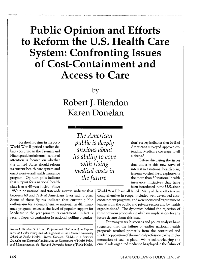 handle is hein.journals/stanlp3 and id is 148 raw text is: Public Opinion and Effortsto Reform the U.S. Health CareSystem: Confronting Issuesof Cost-Containment andAccess to CarebyRobert J. BlendonKaren DonelanFor the third time in the post-World War II period (earlier de-bates occurred in the Truman andNixon presidential terms), nationalattention is focused on whetherthe United States should reformits current health care system andenact a universal health insuranceprogram. Opinion polls indicatethat support for a national healthplan is at a 40-year high'. SinceThe Americanpublic is deeplyanxious aboutits ability to copewith risingmedical costs inthe future.1989, nine national and statewide surveys indicate thatbetween 60 and 72% of Americans favor such a plan.Some of these figures indicate that current publicenthusiasm for a comprehensive national health insur-ance program exceeds the level of popular support forMedicare in the year prior to its enactment. In fact, arecent Roper Organization (a national polling organiza-Robert J. Blendon, Sc.D., is a Professor and Chairman of the Depart-ment of Health Policy and Management at the Harvard UniversitySchool of Public Health. Karen Donelan, Ed.M., is a ResearchSpecialist and Doctoral Candidate in the Department of Health Policyand Management at the Harvard University School of Public Health.tion) survey indicates that 69% ofAmericans surveyed approve ex-tending Medicare coverage to allcitizens.2Before discussing the issuesthat underlie this new wave ofinterest in a national health plan,it seems worthwhile to explore whythe more than 50 national healthinsurance initiatives that havebeen introduced in the U.S. sinceWorld War II have all failed. Many of these efforts werecomprehensive in scope, included well developed cost-containment programs, and were sponsored by prominentleaders from the public and private sectors and by healthorganizations.' The dynamics behind the rejection ofthese previous proposals clearly have implications for anyfuture debate about this issue.For many years, historians and policy analysts havesuggested that the failure of earlier national healthproposals resulted primarily from the continued andstrident opposition of the medical profession to the imple-mentation of such a plan. While acknowledging thecrucial role organized medicine has played in the failure ofSTANFORD LAW & POLICY REVIEW146