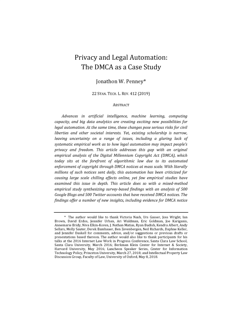 handle is hein.journals/stantlr22 and id is 414 raw text is: 











           Privacy and Legal Automation:

               The DMCA as a Case Study


                       Jonathon W. Penney*

                     22 STAN. TECH. L. REV. 412 (2019)

                                ABSTRACT

    Advances   in  artificial intelligence, machine  learning, computing
capacity, and big data analytics are creating exciting new possibilities for
legal automation. At the same time, these changes pose serious risks for civil
liberties and other societal interests. Yet, existing scholarship is narrow,
leaving  uncertainty on  a range  of  issues, including a glaring lack of
systematic empirical work as to how legal automation may  impact people's
privacy  and freedom.  This  article addresses this gap with  an  original
empirical analysis of the Digital Millennium Copyright Act (DMCA), which
today  sits at the forefront  of algorithmic  law  due  to its automated
enforcement  of copyright through DMCA  notices at mass scale. With literally
millions of such notices sent daily, this automation has been criticized for
causing  large scale chilling effects online, yet few empirical studies have
examined   this issue in depth. This article does so with a mixed-method
empirical study synthesizing survey-based findings with an analysis of 500
Google Blogs and 500 Twitter accounts that have received DMCA notices. The
findings offer a number of new insights, including evidence for DMCA notice



      * The author would like to thank Victoria Nash, Urs Gasser, Joss Wright, Ian
Brown,  David Erdos, Jennifer Urban, Ari Waldman, Eric Goldman, Joe Kariganis,
Annemarie Bridy, Niva Elkin-Koren, J. Nathan Matias, Ryan Budish, Kendra Albert, Andy
Sellars, Molly Sauter, Derek Bambauer, Ben Zevenbergen, Neil Richards, Daphne Keller,
and Jennifer Daskell for comments, advice, and/or suggestions or previous drafts or
presentations based thereon. The author would also like to thank participants for his
talks at the 2016 Internet Law Work in Progress Conference, Santa Clara Law School,
Santa Clara University, March 2016; Berkman Klein Center for Internet & Society,
Harvard University, May 2016; Luncheon Speaker Series, Center for Information
Technology Policy, Princeton University, March 27,2018; and Intellectual Property Law
Discussion Group, Faculty of Law, University of Oxford, May 8,2018.


