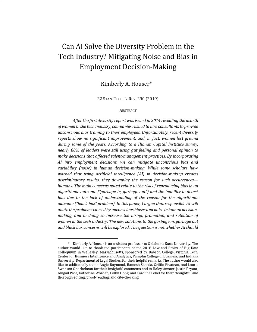 handle is hein.journals/stantlr22 and id is 291 raw text is:   Can AI Solve the Diversity Problem in the  Tech   Industry? Mitigating Noise and Bias in           Employment Decision-Making                      Kimberly A. Houser*                    22 STAN. TECH. L. REV. 290 (2019)                               ABSTRACT        After thefirst diversity report was issued in 2014 revealing the dearthofwomen  in the tech industry, companies rushed to hire consultants to provideunconscious bias training to their employees. Unfortunately, recent diversityreports show no significant improvement, and, in fact, women lost groundduring some  of the years. According to a Human Capital Institute survey,nearly 80%  of leaders were still using gut feeling and personal opinion tomake  decisions that affected talent-management practices. By incorporatingAI  into employment   decisions, we can mitigate  unconscious bias andvariability (noise) in human decision-making. While some  scholars havewarned  that using artificial intelligence (AI) in decision-making createsdiscriminatory results, they downplay the reason for such occurrences-humans.  The main concerns noted relate to the risk of reproducing bias in analgorithmic outcome (garbage in, garbage out) and the inability to detectbias due to the lack of understanding of the reason for the algorithmicoutcome  (black box problem). In this paper, I argue that responsible AI willabate the problems caused by unconscious biases and noise in human decision-making,  and in doing so increase the hiring, promotion, and retention ofwomen  in the tech industry. The new solutions to the garbage in, garbage outand black box concerns will be explored. The question is not whetherAI should     *  Kimberly A. Houser is an assistant professor at Oklahoma State University. Theauthor would like to thank the participants at the 2018 Law and Ethics of Big DataColloquium in Wellesley, Massachusetts, sponsored by Babson College, Virginia Tech,Center for Business Intelligence and Analytics, Pamplin College of Business, and IndianaUniversity, Department of Legal Studies, for their helpful remarks. The author would alsolike to additionally thank Angie Raymond, Ramesh Sharda, Griffin Pivateau, and LaurieSwanson Oberhelman for their insightful comments and to Haley Amster, Justin Bryant,Abigail Pace, Katherine Worden, Collin Hong, and Caroline Lebel for their thoughtful andthorough editing, proof-reading, and cite-checking.
