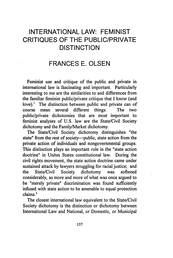 handle is hein.journals/stdtlp25 and id is 173 raw text is: INTERNATIONAL LAW: FEMINISTCRITIQUES OF THE PUBLIC/PRIVATEDISTINCTIONFRANCES E. OLSENFeminist use and critique of the public and private ininternational law is fascinating and important. Particularlyinteresting to me are the similarities to and differences fromthe familiar feminist public/private critique that I know (andlove).' The distinction between public and private can ofcourse  mean   several different things.  The  twopublic/private dichotomies that are most important tofeminist analyses of U.S. law are the State/Civil Societydichotomy and the Family/Market dichotomy.The State/Civil Society dichotomy distinguishes thestate from the rest of society-public, state action from theprivate action of individuals and nongovernmental groups.This distinction plays an important role in the state actiondoctrine in Unites States constitutional law. During thecivil rights movement, the state action doctrine came undersustained attack by lawyers struggling for racial justice; andthe  State/Civil  Society  dichotomy  was  softenedconsiderably, as more and more of what was once argued tobe merely private discrimination was found sufficientlyinfused with state action to be amenable to equal protectionclaims.'The closest international law equivalent to the State/CivilSociety dichotomy is the distinction or dichotomy betweenInternational Law and National, or Domestic, or Municipal