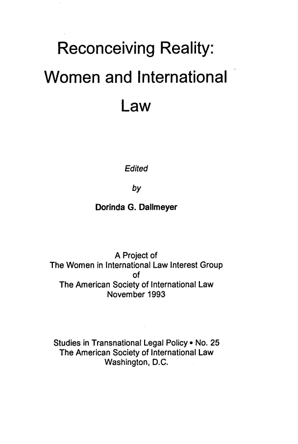handle is hein.journals/stdtlp25 and id is 3 raw text is: Reconceiving Reality:
Women and International
Law
Edited
by
Dorinda G. Dallmeyer

A Project of
The Women in International Law Interest Group
of
The American Society of International Law
November 1993
Studies in Transnational Legal Policy * No. 25
The American Society of International Law
Washington, D.C.


