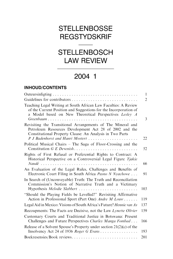 handle is hein.journals/stelblr15 and id is 1 raw text is: STELLENBOSSE
REGSTYDSKRIF
STELLENBOSCH
LAW REVIEW
2004 1
INHOUD/CONTENTS
Outeursinligting ........................................ I
Guidelines for contributors ............................... 2
Teaching Legal Writing at South African Law Faculties: A Review
of the Current Position and Suggestions for the Incorporation of
a Model based on New Theoretical Perspectives Lesley' A
G reenbaum   ......................................   3
Revisiting the Transitional Arrangements of The Mineral and
Petroleum Resources Development Act 28 of 2002 and the
Constitutional Property Clause: An Analysis in Two Parts
P  J Badenhorst and Hanri Mostert .......................  22
Political Musical Chairs  The Saga of Floor-Crossing and the
Constitution  G  E  Devenish .............................  52
Rights of First Refusal or Preferential Rights to Contract: A
Historical Perspective on a Controversial Legal Figure Tjakie
Nande............................................. 66
An Evaluation of the Legal Rules, Challenges and Benefits of
Electronic Court Filing in South Africa Pasno N NYacholve ...  91
In Search of (Unconveyable) Truth: The Truth and Reconciliation
Commission's Notion of Narrative Truth and a Victimary
Hypothesis Melodie Slabbert ..........................  103
Should the Playing Fields be Levelled'? Revisiting Affirmative
Action in Professional Sport (Part One) Andre 11 Loumi....... 119
Legal Aid in Mexico: Visions of South Africa's Future'? Hennie van As 137
Recoupments: The Facts are Decisive, not the Law Lynette Olivier 159
Customary Courts and Traditional Justice in Botswana: Present
Challenges and Future Perspectives Charles M'anga Fobad... 166
Release of a Solvent Spouse's Property under section 21(2)(c) of the
Insolvency Act 24 of 1936 Roger G  Evans ................  193
Boekresensies/ Book  reviews .............................  201


