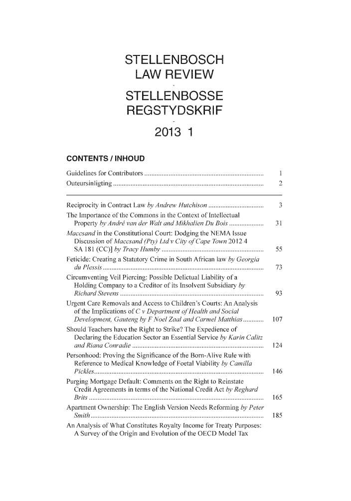handle is hein.journals/stelblr24 and id is 1 raw text is: STELLENBOSCH
LAW REVIEW
STELLENBOSSE
REGSTYDSKRIF
2013 1
CONTENTS / INHOUD
G uidelines  for  C ontributors  .....................................................................  1
O uteursin ligtin g  .......................................................................................  2
Reciprocity in Contract Law by Andrew Hutchison ................................  3
The Importance of the Commons in the Context of Intellectual
Property by Andrj van der Walt and Mikhalien Du Bois ....................  31
Maccsand in the Constitutional Court: Dodging the NEMA Issue
Discussion of Maccsand (Pty) Ltd v Cioy of Cape Town 2012 4
SA  1 81  (CC)]  by  Trac, H tm >,. ..........................................................  55
Feticide: Creating a Statutory Crime in South African law by Georgia
du  P lessis  .............................................................................................  73
Circumventing Veil Piercing: Possible Delictual Liability of a
Holding Company to a Creditor of its Insolvent Subsidiary by
R ichard  Stevens  .................................................................................. .  93
Urgent Care Removals and Access to Children's Courts: An Analysis
of the Implications of C v Department of Health and Social
Development, Gauteng by F Noel Zaal and Carmel Matthias ...........  107
Should Teachers have the Right to Strike? The Expedience of
Declaring the Education Sector an Essential Service by Karin Caltz
and  R iana  C onradie  ............................................................................  124
Personhood: Proving the Significance of the Born-Alive Rule with
Reference to Medical Knowledge of Foetal Viability by Camilla
P ickles  ..................................................................................................  14 6
Purging Mortgage Default: Comments on the Right to Reinstate
Credit Agreements in terms of the National Credit Act by Reghard
B rits  .....................................................................................................  16 5
Apartment Ownership: The English Version Needs Reforming by Peter
S m ith  ....................................................................................................  18 5
An Analysis of What Constitutes Royalty Income for Treaty Purposes:
A Survey of the Origin and Evolution of the OECD Model Tax



