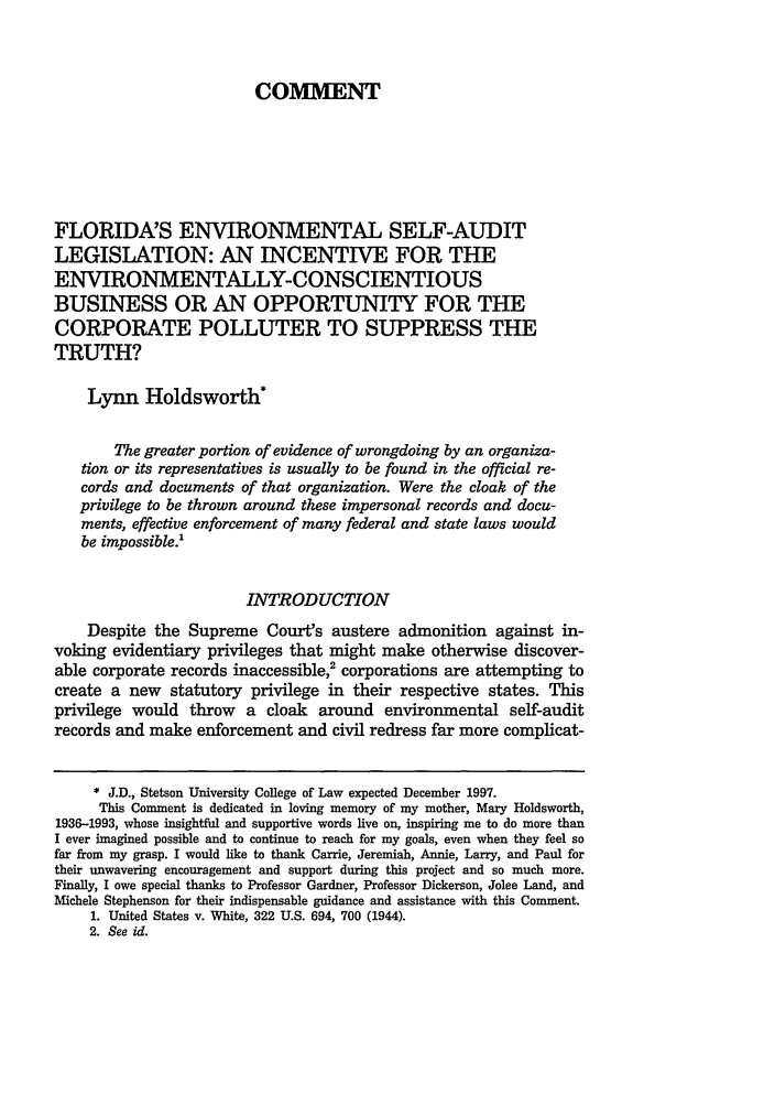 handle is hein.journals/stet27 and id is 227 raw text is: COMMENTFLORIDA'S ENVIRONMENTAL SELF-AUDITLEGISLATION: AN INCENTIVE FOR THEENVIRONMENTALLY-CONSCIENTIOUSBUSINESS OR AN OPPORTUNITY FOR THECORPORATE POLLUTER TO SUPPRESS THETRUTH?Lynn Holdsworth*The greater portion of evidence of wrongdoing by an organiza-tion or its representatives is usually to be found in the official re-cords and documents of that organization. Were the cloak of theprivilege to be thrown around these impersonal records and docu-ments, effective enforcement of many federal and state laws wouldbe impossible.'INTRODUCTIONDespite the Supreme Court's austere admonition against in-voking evidentiary privileges that might make otherwise discover-able corporate records inaccessible,2 corporations are attempting tocreate a new statutory privilege in their respective states. Thisprivilege would throw a cloak around environmental self-auditrecords and make enforcement and civil redress far more complicat-* J.D., Stetson University College of Law expected December 1997.This Comment is dedicated in loving memory of my mother, Mary Holdsworth,1936-1993, whose insightful and supportive words live on, inspiring me to do more thanI ever imagined possible and to continue to reach for my goals, even when they feel sofar from my grasp. I would like to thank Carrie, Jeremiah, Annie, Larry, and Paul fortheir unwavering encouragement and support during this project and so much more.Finally, I owe special thanks to Professor Gardner, Professor Dickerson, Jolee Land, andMichele Stephenson for their indispensable guidance and assistance with this Comment.1. United States v. White, 322 U.S. 694, 700 (1944).2. See id.