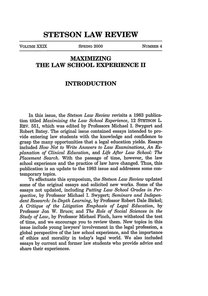handle is hein.journals/stet29 and id is 1023 raw text is: STETSON LAW REVIEWVOLUME XXIX              SPRING 2000                NUMBER 4MAXIMIZINGTHE LAW SCHOOL EXPERIENCE IIINTRODUCTIONIn this issue, the Stetson Law Review revisits a 1983 publica-tion titled Maximizing the Law School Experience, 12 STETSON L.REV. 551, which was edited by Professors Michael I. Swygert andRobert Batey. The original issue contained essays intended to pro-vide entering law students with the knowledge and confidence tograsp the many opportunities that a legal education yields. Essaysincluded How Not to Write Answers to Law Examinations, An Ex-planation of Clinical Education, and Life After Law School: ThePlacement Search. With the passage of time, however, the lawschool experience and the practice of law have changed. Thus, thispublication is an update to the 1983 issue and addresses some con-temporary topics.To effectuate this symposium, the Stetson Law Review updatedsome of the original essays and solicited new works. Some of theessays not updated, including Putting Law School Grades in Per-spective, by Professor Michael I. Swygert; Seminars and Indepen-dent Research: In-Depth Learning, by Professor Robert Dale Bickel;A Critique of the Litigation Emphasis of Legal Education, byProfessor Jon W. Bruce; and The Role of Social Sciences in theStudy of Law, by Professor Michael Finch, have withstood the testof time, and we encourage you to review them. New topics in thisissue include young lawyers' involvement in the legal profession, aglobal perspective of the law school experience, and the importanceof ethics and morality in today's legal world. We also includedessays by current and former law students who provide advice andshare their experiences.