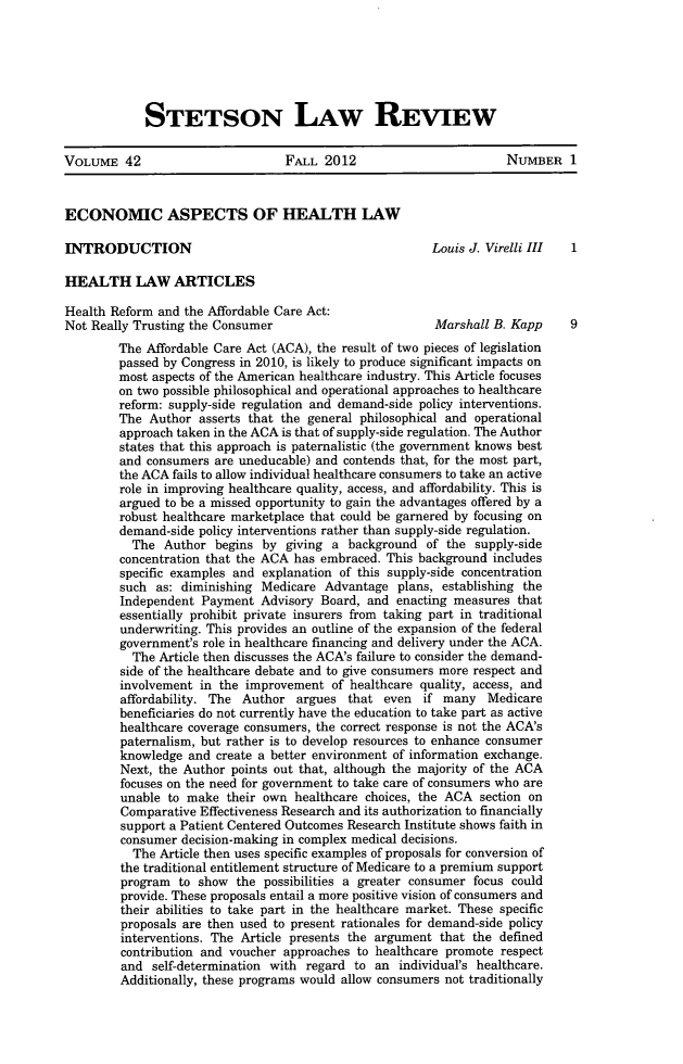 handle is hein.journals/stet42 and id is 1 raw text is: STETSON LAW REVIEW

VOLUME 42                          FALL 2012                          NUMBER 1
ECONOMIC ASPECTS OF HEALTH LAW
INTRODUCTION                                              Louis J. Virelli III  1
HEALTH LAW ARTICLES
Health Reform and the Affordable Care Act:
Not Really Trusting the Consumer                          Marshall B. Kapp      9
The Affordable Care Act (ACA), the result of two pieces of legislation
passed by Congress in 2010, is likely to produce significant impacts on
most aspects of the American healthcare industry. This Article focuses
on two possible philosophical and operational approaches to healthcare
reform: supply-side regulation and demand-side policy interventions.
The Author asserts that the general philosophical and operational
approach taken in the ACA is that of supply-side regulation. The Author
states that this approach is paternalistic (the government knows best
and consumers are uneducable) and contends that, for the most part,
the ACA fails to allow individual healthcare consumers to take an active
role in improving healthcare quality, access, and affordability. This is
argued to be a missed opportunity to gain the advantages offered by a
robust healthcare marketplace that could be garnered by focusing on
demand-side policy interventions rather than supply-side regulation.
The Author begins by giving a background of the supply-side
concentration that the ACA has embraced. This background includes
specific examples and explanation of this supply-side concentration
such as: diminishing Medicare Advantage plans, establishing the
Independent Payment Advisory Board, and enacting measures that
essentially prohibit private insurers from taking part in traditional
underwriting. This provides an outline of the expansion of the federal
government's role in healthcare financing and delivery under the ACA.
The Article then discusses the ACA's failure to consider the demand-
side of the healthcare debate and to give consumers more respect and
involvement in the improvement of healthcare quality, access, and
affordability. The Author argues that even if many Medicare
beneficiaries do not currently have the education to take part as active
healthcare coverage consumers, the correct response is not the ACA's
paternalism, but rather is to develop resources to enhance consumer
knowledge and create a better environment of information exchange.
Next, the Author points out that, although the majority of the ACA
focuses on the need for government to take care of consumers who are
unable to make their own healthcare choices, the ACA section on
Comparative Effectiveness Research and its authorization to financially
support a Patient Centered Outcomes Research Institute shows faith in
consumer decision-making in complex medical decisions.
The Article then uses specific examples of proposals for conversion of
the traditional entitlement structure of Medicare to a premium support
program to show the possibilities a greater consumer focus could
provide. These proposals entail a more positive vision of consumers and
their abilities to take part in the healthcare market. These specific
proposals are then used to present rationales for demand-side policy
interventions. The Article presents the argument that the defined
contribution and voucher approaches to healthcare promote respect
and self-determination with regard to an individual's healthcare.
Additionally, these programs would allow consumers not traditionally


