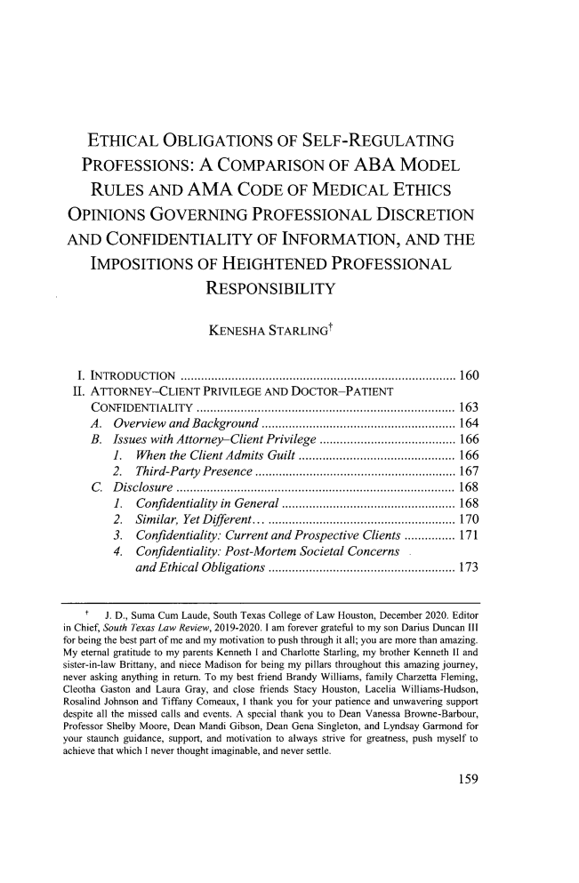 handle is hein.journals/stexlr61 and id is 183 raw text is: ETHICAL OBLIGATIONS OF SELF-REGULATING
PROFESSIONS: A COMPARISON OF ABA MODEL
RULES AND AMA CODE OF MEDICAL ETHICS
OPINIONS GOVERNING PROFESSIONAL DISCRETION
AND CONFIDENTIALITY OF INFORMATION, AND THE
IMPOSITIONS OF HEIGHTENED PROFESSIONAL
RESPONSIBILITY
KENESHA STARLINGt
I. INTRODUCTION ................................................................................. 160
II. ATTORNEY-CLIENT PRIVILEGE AND DOCTOR-PATIENT
CONFIDENTIALITY ............................................................................ 163
A. Overview and Background ......................................................... 164
B. Issues with Attorney-Client Privilege ........................................ 166
1. When the Client Admits Guilt .............................................. 166
2. Third-Party Presence ........................................................... 167
C .  D isclosure  ..................................................................................  168
1. Confidentiality in General ................................................... 168
2. Similar, Yet Different .......................................................... 170
3. Confidentiality: Current and Prospective Clients ............... 171
4. Confidentiality: Post-Mortem Societal Concerns
and Ethical Obligations ....................................................... 173
t   J. D., Suma Cum Laude, South Texas College of Law Houston, December 2020. Editor
in Chief, South Texas Law Review, 2019-2020. I am forever grateful to my son Darius Duncan Ill
for being the best part of me and my motivation to push through it all; you are more than amazing.
My eternal gratitude to my parents Kenneth I and Charlotte Starling, my brother Kenneth II and
sister-in-law Brittany, and niece Madison for being my pillars throughout this amazing journey,
never asking anything in return. To my best friend Brandy Williams, family Charzetta Fleming,
Cleotha Gaston and Laura Gray, and close friends Stacy Houston, Lacelia Williams-Hudson,
Rosalind Johnson and Tiffany Comeaux, I thank you for your patience and unwavering support
despite all the missed calls and events. A special thank you to Dean Vanessa Browne-Barbour,
Professor Shelby Moore, Dean Mandi Gibson, Dean Gena Singleton, and Lyndsay Garmond for
your staunch guidance, support, and motivation to always strive for greatness, push myself to
achieve that which I never thought imaginable, and never settle.

159


