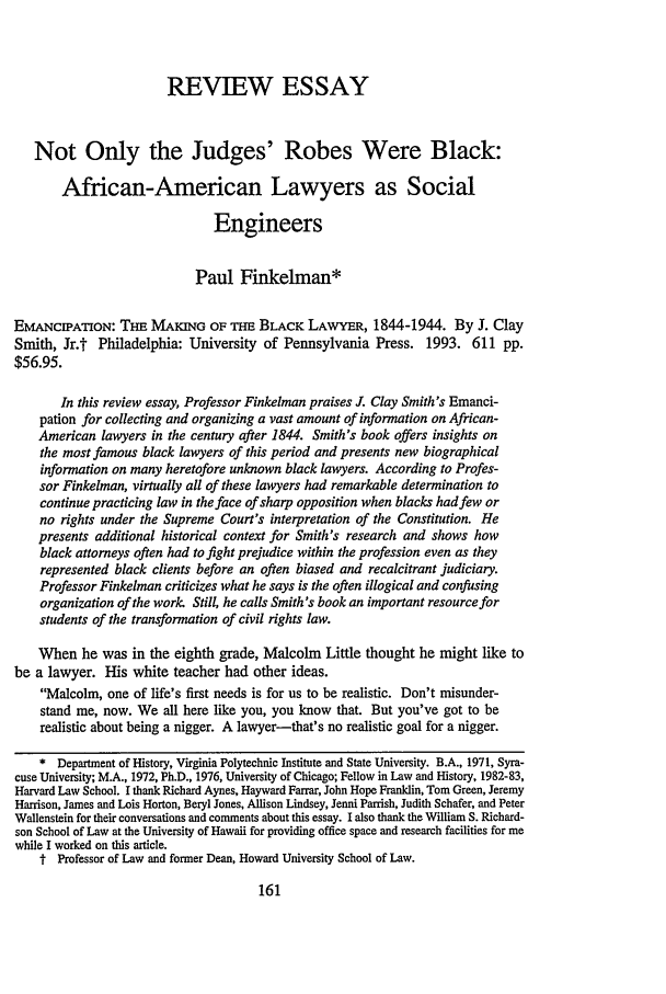 handle is hein.journals/stflr47 and id is 187 raw text is: REVIEW ESSAY
Not Only the Judges' Robes Were Black:
African-American Lawyers as Social
Engineers
Paul Finkelman*
EMANCIPATION: THE MAKING OF THE BLACK LAWYER, 1844-1944. By J. Clay
Smith, Jr.t Philadelphia: University of Pennsylvania Press. 1993. 611 pp.
$56.95.
In this review essay, Professor Finkelman praises J. Clay Smith's Emanci-
pation for collecting and organizing a vast amount of information on African-
American lawyers in the century after 1844. Smith's book offers insights on
the most famous black lawyers of this period and presents new biographical
information on many heretofore unknown black lawyers. According to Profes-
sor Finkelman, virtually all of these lawyers had remarkable determination to
continue practicing law in the face of sharp opposition when blacks had few or
no rights under the Supreme Court's interpretation of the Constitution. He
presents additional historical context for Smith's research and shows how
black attorneys often had to fight prejudice within the profession even as they
represented black clients before an often biased and recalcitrant judiciary.
Professor Finkelman criticizes what he says is the often illogical and confusing
organization of the work. Still, he calls Smith's book an important resource for
students of the transformation of civil rights law.
When he was in the eighth grade, Malcolm Little thought he might like to
be a lawyer. His white teacher had other ideas.
Malcolm, one of life's first needs is for us to be realistic. Don't misunder-
stand me, now. We all here like you, you know that. But you've got to be
realistic about being a nigger. A lawyer-that's no realistic goal for a nigger.
* Department of History, Virginia Polytechnic Institute and State University. B.A., 1971, Syra-
cuse University; MA., 1972, Ph.D., 1976, University of Chicago; Fellow in Law and History, 1982-83,
Harvard Law School. I thank Richard Aynes, Hayward Farrar, John Hope Franklin, Tom Green, Jeremy
Harrison, James and Lois Horton, Beryl Jones, Allison Lindsey, Jenni Parrish, Judith Schafer, and Peter
Wallenstein for their conversations and comments about this essay. I also thank the William S. Richard-
son School of Law at the University of Hawaii for providing office space and research facilities for me
while I worked on this article.
t Professor of Law and former Dean, Howard University School of Law.


