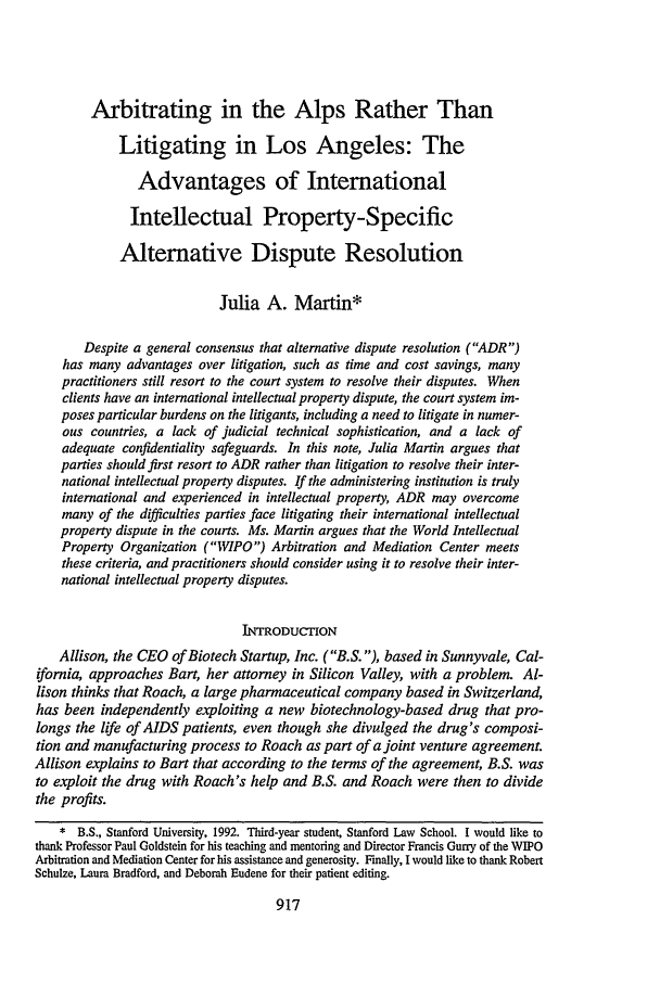 handle is hein.journals/stflr49 and id is 927 raw text is: Arbitrating in the Alps Rather Than
Litigating in Los Angeles: The
Advantages of International
Intellectual Property-Specific
Alternative Dispute Resolution
Julia A. Martin*
Despite a general consensus that alternative dispute resolution (ADR)
has many advantages over litigation, such as time and cost savings, many
practitioners still resort to the court system to resolve their disputes. When
clients have an international intellectual property dispute, the court system im-
poses particular burdens on the litigants, including a need to litigate in numer-
ous countries, a lack of judicial technical sophistication, and a lack of
adequate confidentiality safeguards. In this note, Julia Martin argues that
parties should first resort to ADR rather than litigation to resolve their inter-
national intellectual property disputes. If the administering institution is truly
international and experienced in intellectual property, ADR may overcome
many of the difficulties parties face litigating their international intellectual
property dispute in the courts. Ms. Martin argues that the World Intellectual
Property Organization (WIPO) Arbitration and Mediation Center meets
these criteria, and practitioners should consider using it to resolve their inter-
national intellectual property disputes.
INTRODUCTION
Allison, the CEO of Biotech Startup, Inc. (B.S. ), based in Sunnyvale, Cal-
ifornia, approaches Bart, her attorney in Silicon Valley, with a problem. Al-
lison thinks that Roach, a large pharmaceutical company based in Switzerland,
has been independently exploiting a new biotechnology-based drug that pro-
longs the life of AIDS patients, even though she divulged the drug's composi-
tion and manufacturing process to Roach as part of a joint venture agreement.
Allison explains to Bart that according to the terms of the agreement, B.S. was
to exploit the drug with Roach's help and B.S. and Roach were then to divide
the profits.
* B.S., Stanford University, 1992. Third-year student, Stanford Law School. I would like to
thank Professor Paul Goldstein for his teaching and mentoring and Director Francis Gurry of the WIPO
Arbitration and Mediation Center for his assistance and generosity. Finally, I would like to thank Robert
Schulze, Laura Bradford, and Deborah Eudene for their patient editing.


