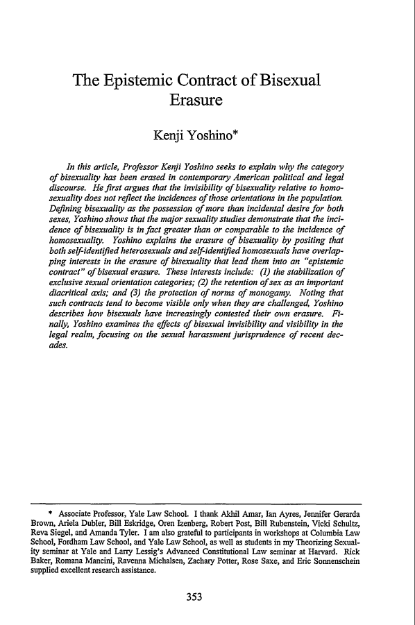 handle is hein.journals/stflr52 and id is 373 raw text is: The Epistemic Contract of BisexualErasureKenji Yoshino*In this article, Professor Kenji Yoshino seeks to explain why the categoryof bisexuality has been erased in contemporary American political and legaldiscourse. He first argues that the invisibility of bisexuality relative to homo-sexuality does not reflect the incidences of those orientations in the population.Defining bisexuality as the possession of more than incidental desire for bothsexes, Yoshino shows that the major sexuality studies demonstrate that the inci-dence of bisexuality is in fact greater than or comparable to the incidence ofhomosexuality. Yoshino explains the erasure of bisexuality by positing thatboth self-identified heterosexuals and self-identified homosexuals have overlap-ping interests in the erasure of bisexuality that lead them into an epistemiccontract of bisexual erasure. These interests include: (1) the stabilization ofexclusive sexual orientation categories; (2) the retention of sex as an importantdiacritical axis; and (3) the protection of norms of monogamy. Noting thatsuch contracts tend to become visible only when they are challenged, Yoshinodescribes how bisexuals have increasingly contested their own erasure. Fi-nally, Yoshino examines the effects of bisexual invisibility and visibility in thelegal realm, focusing on the sexual harassment jurisprudence of recent dec-ades.* Associate Professor, Yale Law School. I thank Akhil Amar, Ian Ayres, Jennifer GerardaBrown, Ariela Dubler, Bill Eskridge, Oren Izenberg, Robert Post, Bill Rubenstein, Vicki Schultz,Reva Siegel, and Amanda Tyler. I am also grateful to participants in workshops at Columbia LawSchool, Fordham Law School, and Yale Law School, as well as students in my Theorizing Sexual-ity seminar at Yale and Larry Lessig's Advanced Constitutional Law seminar at Harvard. RickBaker, Romana Mancini, Ravenna Michalsen, Zachary Potter, Rose Saxe, and Eric Sonnenscheinsupplied excellent research assistance.353