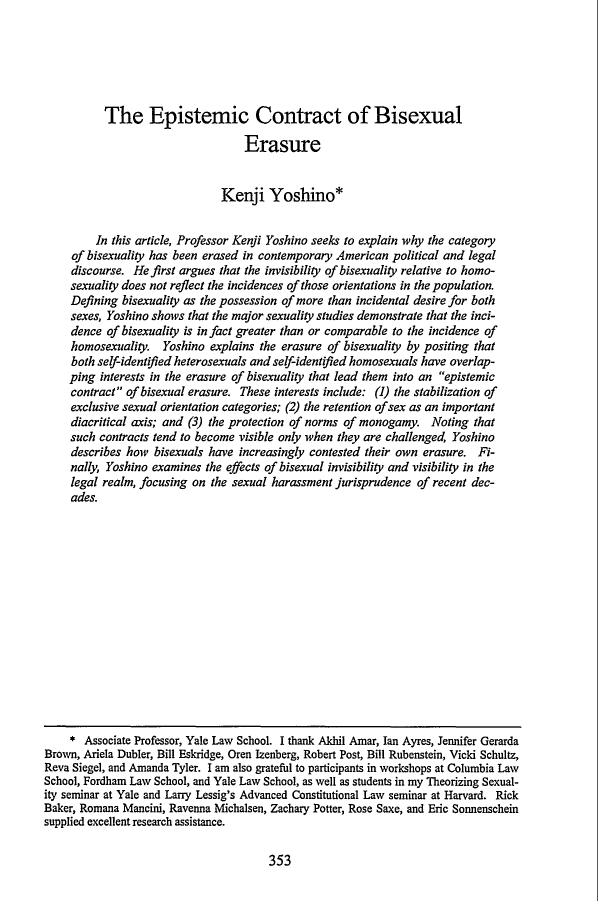 handle is hein.journals/stflr52 and id is 373 raw text is: The Epistemic Contract of Bisexual
Erasure
Kenji Yoshino*
In this article, Professor Kenji Yoshino seeks to explain why the category
of bisexuality has been erased in contemporary American political and legal
discourse. He first argues that the invisibility of bisexuality relative to homo-
sexuality does not reflect the incidences of those orientations in the population.
Defining bisexuality as the possession of more than incidental desire for both
sexes, Yoshino shows that the major sexuality studies demonstrate that the inci-
dence of bisexuality is in fact greater than or comparable to the incidence of
homosexuality. Yoshino explains the erasure of bisexuality by positing that
both self-identified heterosexuals and self-identified homosexuals have overlap-
ping interests in the erasure of bisexuality that lead them into an epistemic
contract of bisexual erasure. These interests include: (1) the stabilization of
exclusive sexual orientation categories; (2) the retention of sex as an important
diacritical axis; and (3) the protection of norms of monogamy. Noting that
such contracts tend to become visible only when they are challenged, Yoshino
describes how bisexuals have increasingly contested their own erasure. Fi-
nally, Yoshino examines the effects of bisexual invisibility and visibility in the
legal realm, focusing on the sexual harassment jurisprudence of recent dec-
ades.
* Associate Professor, Yale Law School. I thank Akhil Amar, Ian Ayres, Jennifer Gerarda
Brown, Ariela Dubler, Bill Eskridge, Oren Izenberg, Robert Post, Bill Rubenstein, Vicki Schultz,
Reva Siegel, and Amanda Tyler. I am also grateful to participants in workshops at Columbia Law
School, Fordham Law School, and Yale Law School, as well as students in my Theorizing Sexual-
ity seminar at Yale and Larry Lessig's Advanced Constitutional Law seminar at Harvard. Rick
Baker, Romana Mancini, Ravenna Michalsen, Zachary Potter, Rose Saxe, and Eric Sonnenschein
supplied excellent research assistance.

353


