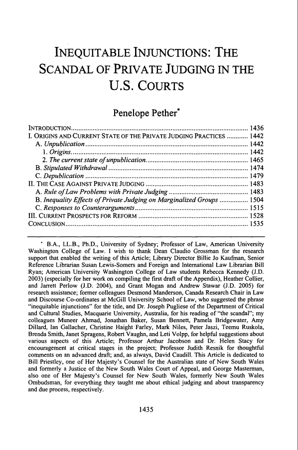 handle is hein.journals/stflr56 and id is 1449 raw text is: INEQUITABLE INJUNCTIONS: THE
SCANDAL OF PRIVATE JUDGING IN THE
U.S. COURTS
Penelope Pether*
INTRODUCTION.................................................. 1436
I. ORIGINS AND CURRENT STATE OF THE PRIVATE JUDGING PRACTICES ............ 1442
A. Unpublication............................................................................................ 1442
1. Origins.................................................................................................... 1442
2. The current state of unpublication.......................................................... 1465
B. Stipulated Withdrawal ............................................................................... 1474
C. Depublication ............................................................................................ 1479
II. THE CASE AGAINST PRIVATE JUDGING .......................................................... 1483
A. Rule of Law Problems with Private Judging ............................................. 1483
B. Inequality Effects of Private Judging on Marginalized Groups ................ 1504
C. Responses  to  Counterarguments ................................................................ 1515
III. CURRENT PROSPECTS FOR REFORM .............................................................. 1528
CONCLUSION....................................................................................................... 1535
* B.A., LL.B., Ph.D., University of Sydney; Professor of Law, American University
Washington College of Law. I wish to thank Dean Claudio Grossman for the research
support that enabled the writing of this Article; Library Director Billie Jo Kaufman, Senior
Reference Librarian Susan Lewis-Somers and Foreign and International Law Librarian Bill
Ryan; American University Washington College of Law students Rebecca Kennedy (J.D.
2003) (especially for her work on compiling the first draft of the Appendix), Heather Collier,
and Jarrett Perlow (J.D. 2004), and Grant Mogan and Andrew Stawar (J.D. 2005) for
research assistance; former colleagues Desmond Manderson, Canada Research Chair in Law
and Discourse Co-ordinates at McGill University School of Law, who suggested the phrase
inequitable injunctions for the title, and Dr. Joseph Pugliese of the Department of Critical
and Cultural Studies, Macquarie University, Australia, for his reading of the scandal; my
colleagues Muneer Ahmad, Jonathan Baker, Susan Bennett, Pamela Bridgewater, Amy
Dillard, Ian Gallacher, Christine Haight Farley, Mark Niles, Peter Jaszi, Teemu Ruskola,
Brenda Smith, Janet Spragens, Robert Vaughn, and Leti Volpp, for helpful suggestions about
various aspects of this Article; Professor Arthur Jacobson and Dr. Helen Stacy for
encouragement at critical stages in the project; Professor Judith Resnik for thoughtful
comments on an advanced draft; and, as always, David Caudill. This Article is dedicated to
Bill Priestley, one of Her Majesty's Counsel for the Australian state of New South Wales
and formerly a Justice of the New South Wales Court of Appeal, and George Masterman,
also one of Her Majesty's Counsel for New South Wales, formerly New South Wales
Ombudsman, for everything they taught me about ethical judging and about transparency
and due process, respectively.

1435


