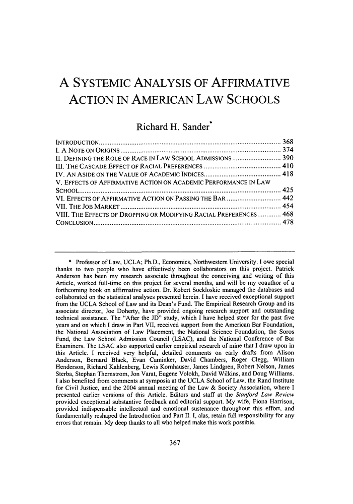 handle is hein.journals/stflr57 and id is 381 raw text is: A SYSTEMIC ANALYSIS OF AFFIRMATIVEACTION IN AMERICAN LAW SCHOOLSRichard H. Sander*INTRODUCTION...................................................................................................... 368I. A NOTE ON ORIGINS .......................................................................................... 374II. DEFINING THE ROLE OF RACE IN LAW SCHOOL ADMISSIONS........................... 390III. THE CASCADE EFFECT OF RACIAL PREFERENCES ........................................... 410IV. AN ASIDE ON THE VALUE OF ACADEMIC INDICES........................................... 418V. EFFECTS OF AFFIRMATIVE ACTION ON ACADEMIC PERFORMANCE IN LAWSCHOOL................................................................................................................. 425VI. EFFECTS OF AFFIRMATIVE ACTION ON PASSING THE BAR .............................. 442VII. THE JOB MARKET .......................................................................................... 454VIII. THE EFFECTS OF DROPPING OR MODIFYING RACIAL PREFERENCES............. 468CONCLUSION......................................................................................................... 478* Professor of Law, UCLA; Ph.D., Economics, Northwestern University. I owe specialthanks to two people who have effectively been collaborators on this project. PatrickAnderson has been my research associate throughout the conceiving and writing of thisArticle, worked full-time on this project for several months, and will be my coauthor of aforthcoming book on affirmative action. Dr. Robert Sockloskie managed the databases andcollaborated on the statistical analyses presented herein. I have received exceptional supportfrom the UCLA School of Law and its Dean's Fund. The Empirical Research Group and itsassociate director, Joe Doherty, have provided ongoing research support and outstandingtechnical assistance. The After the JD study, which I have helped steer for the past fiveyears and on which I draw in Part VII, received support from the American Bar Foundation,the National Association of Law Placement, the National Science Foundation, the SorosFund, the Law School Admission Council (LSAC), and the National Conference of BarExaminers. The LSAC also supported earlier empirical research of mine that I draw upon inthis Article. I received very helpful, detailed comments on early drafts from AlisonAnderson, Bernard Black, Evan Caminker, David Chambers, Roger Clegg, WilliamHenderson, Richard Kahlenberg, Lewis Komhauser, James Lindgren, Robert Nelson, JamesSterba, Stephan Thernstrom, Jon Varat, Eugene Volokh, David Wilkins, and Doug Williams.I also benefited from comments at symposia at the UCLA School of Law, the Rand Institutefor Civil Justice, and the 2004 annual meeting of the Law & Society Association, where Ipresented earlier versions of this Article. Editors and staff at the Stanford Law Reviewprovided exceptional substantive feedback and editorial support. My wife, Fiona Harrison,provided indispensable intellectual and emotional sustenance throughout this effort, andfundamentally reshaped the Introduction and Part II. I, alas, retain full responsibility for anyerrors that remain. My deep thanks to all who helped make this work possible.367