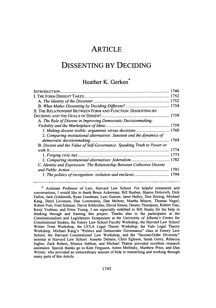 handle is hein.journals/stflr57 and id is 1759 raw text is: ARTICLEDISSENTING BY DECIDINGHeather K. Gerken*INTRODUCTION.................................................................................................... 1746I. THE  FORM  D ISSENT  TAKES .............................................................................. 1752A . The Identity  of  the  D issenter ...................................................................... 1752B. What Makes Dissenting by Deciding Different? ........................................ 1754II. THE RELATIONSHIP BETWEEN FORM AND FUNCTION: DISSENTING BYDECIDING AND THE GOALS OF DISSENT .............................................................. 1759A. The Role of Dissent in Improving Democratic Decisionmaking:Visibility and the Marketplace of Ideas .......................................................... 17591. Making dissent visible: arguments versus decisions .............................. 17602. Comparing institutional alternatives: Sunstein and the dynamics ofdemocratic decisionmaking ........................................................................ 1769B. Dissent and the Value of Self-Governance: Speaking Truth to Power orwith It.............................................................................................................. 17741. Forging civic ties.................................................................................... 17752. Comparing institutional alternatives: federalism ................................... 1782C. Identity and Expression: The Relationship Between Collective Dissentand Public Action ........................................................................................... 17911. The politics of recognition: isolation and enclaves ................................ 1794* Assistant Professor of Law, Harvard Law School. For helpful comments andconversations, I would like to thank Bruce Ackerman, Bill Buzbee, Sharon Dolovich, DickFallon, Jack Goldsmith, Ryan Goodman, Lani Guinier, Janet Halley, Don Herzog, MichaelKang, Daryl Levinson, Dan Lowenstein, Dan Meltzer, Martha Minow, Thomas Nagel,Robert Post, Fred Schauer, David Schleicher, David Simon, Dennis Thompson, Robert Tsai,Kenji Yoshino, and Ernie Young. I am especially indebted to Bill Stuntz for his help inthinking through and framing this project. Thanks also to the participants at theConstitutionalism and Legislatures Symposium at the University of Alberta's Centre forConstitutional Studies, the Emory Law School Faculty Workshop, the Harvard Law SchoolWinter Term Workshop, the UCLA Legal Theory Workshop, the Yale Legal TheoryWorkshop, Michael Kang's Politics and Democratic Governance class at Emory LawSchool, the Harvard Constitutional Law Workshop, and the Second-Order Diversityseminar at Harvard Law School. Annette Demers, Chris Egleson, Sarah Gerry, RebeccaIngber, Zach Robert, Monica Sekhon, and Michael Thakur provided excellent researchassistance. Special thanks go to Kate Ferguson, Anton Metlitsky, Matthew Price, and DanWeiner, who provided an extraordinary amount of help in researching and working throughmany parts of this Article.1745