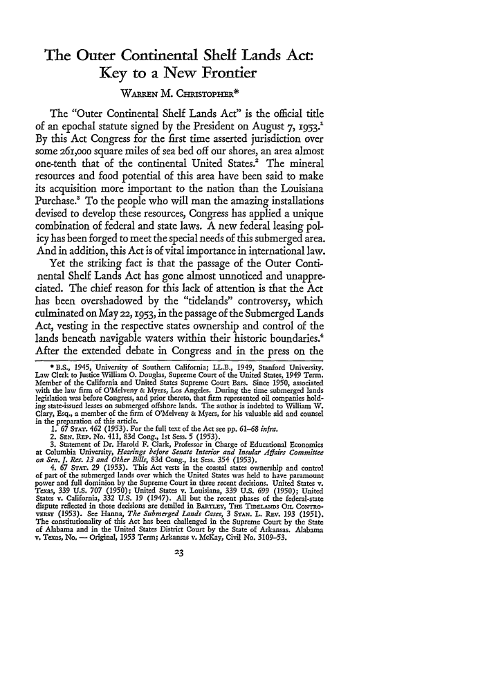 handle is hein.journals/stflr6 and id is 59 raw text is: The Outer Continental Shelf Lands Act:Key to a New FrontierWAUIEN M. CISTOP1-ERThe Outer Continental Shelf Lands Act is the official titleof an epochal statute signed by the President on August 7, 1953v1By this Act Congress for the first time asserted jurisdiction oversome 261,ooo square miles of sea bed off our shores, an area almostone-tenth that of the continental United States.2 The mineralresources and food potential of this area have been said to makeits acquisition more important to the nation than the LouisianaPurchase.' To the people who will man the amazing installationsdevised to develop these resources, Congress has applied a uniquecombination of federal and state laws. A new federal leasing pol-icy has been forged to meet the special needs of this submerged area.And in addition, this Act is of vital importance in irternational law.Yet the striking fact is that the passage of the Outer Conti-nental Shelf Lands Act has gone almost unnoticed and unappre-ciated. The chief reason for this lack of attention is that the Acthas been overshadowed by the tidelands controversy, whichculminated on May 22, 1953, in the passage of the Submerged LandsAct, vesting in the respective states ownership and control of thelands beneath navigable waters within their historic boundaries.4After the extended debate in Congress and in the press on the*B.S., 1945, University of Southern California; LL.B., 1949, Stanford University.Law Clerk to Justice William 0. Douglas, Supreme Court of the United States, 1949 Term.Member of the California and United States Supreme Court Bars. Since 1950, associatedwith the law firm of O'Melveny & Myers, Los Angeles. During the time submerged landslegislation was before Congress, and prior thereto, that firm represented oil companies hold-ing state-issued leases on submerged offshore lands. The author is indebted to William W.Clary, Esq., a member of the firm of O'Melveny & Myers, for his valuable aid and counselin the preparation of this article.1. 67 STAT. 462 (1953). For the full text of the Act see pp. 61-68 infra.2. SEr. REP. No. 411, 83d Cong., 1st Sess. 5 (1953).3. Statement of Dr. Harold F. Clark, Professor in Charge of Educational Economicsat Columbia University, Hearings before Senate Interior and Insular Affairs Committeeon Sen. J. Res. 13 and Other Bills, 83d Cong., 1st Sess. 354 (1953).4. 67 STAT. 29 (1953). This Act vests in the coastal states ownership and controlof part of the submerged lands over which the United States was held to have paramountpower and full dominion by the Supreme Court in three recent decisions. United States v.Texas, 339 U.S. 707 (1950); United States v. Louisiana, 339 U.S. 699 (1950); UnitedStates v. California, 332 U.S. 19 (1947). All but the recent phases of the federal-statedispute reflected in those decisions are detailed in BARTLEY, Tsm TmsLArnms On. CoNTRO-vEnsy (1953). See Hanna, The Submerged Lands Cases, 3 STAN. L. Rlv. 193 (1951).The constitutionality of this Act has been challenged in the Supreme Court by the Stateof Alabama and in the United States District Court by the State of Arkansas. Alabamav. Texas, No. - Original, 1953 Term; Arkansas v. McKay, Civil No. 3109-53.23