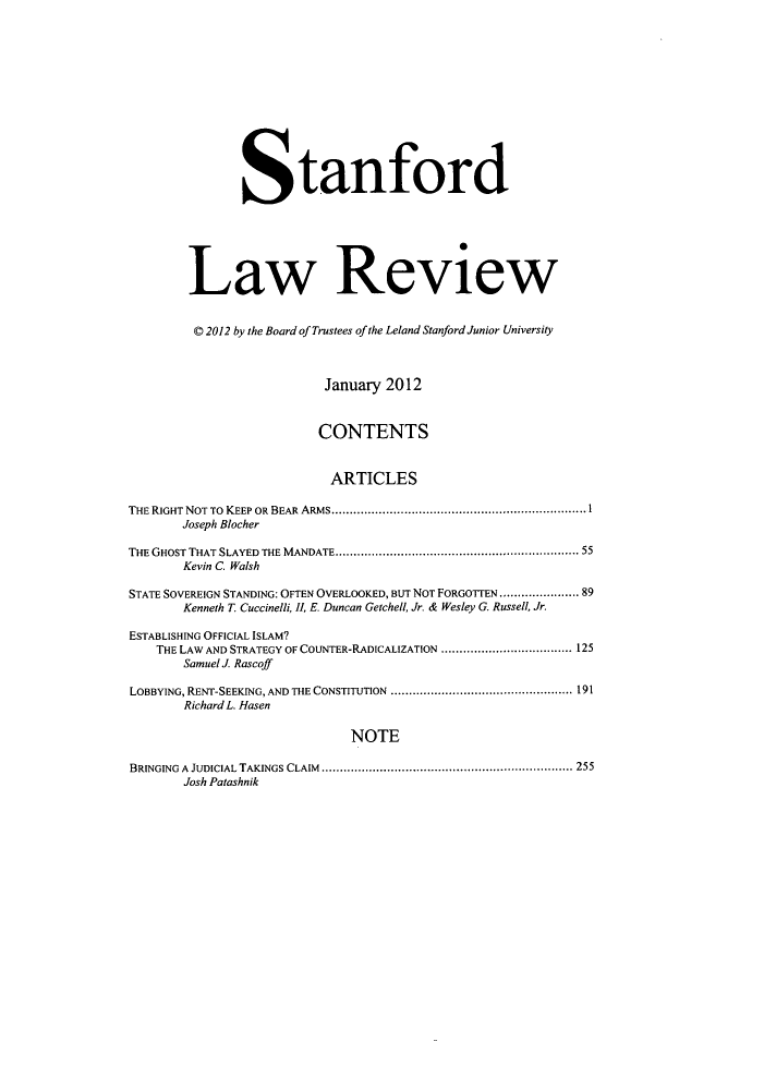 handle is hein.journals/stflr64 and id is 1 raw text is: Stanford
Law Review
© 2012 by the Board of Trustees of the Leland Stanford Junior University
January 2012
CONTENTS
ARTICLES
THE RIGHT NOT TO KEEP OR BEAR ARMS...................................................................... 1
Joseph Blocher
THE GHOST THAT SLAYED THE MANDATE.................................................................. 55
Kevin C. Walsh
STATE SOVEREIGN STANDING: OFTEN OVERLOOKED, BUT NOT FORGOTTEN ..................... 89
Kenneth T. Cuccinelli, , E. Duncan Getchell, Jr. & Wesley G. Russell, Jr.
ESTABLISHING OFFICIAL ISLAM?
THE LAW AND STRATEGY OF COUNTER-RADICALIZATION .................................... 125
Samuel J. Rascoff
LOBBYING, RENT-SEEKING, AND THE CONSTITUTION .................................................. 191
Richard L. Hasen
NOTE
BRINGING A JUDICIAL TAKINGS CLAIM ..................................................................... 255
Josh Patashnik


