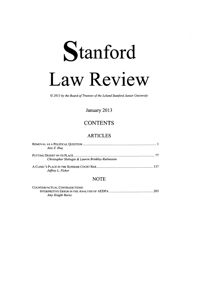 handle is hein.journals/stflr65 and id is 1 raw text is: Stanford
Law Review
© 2013 by the Board of Trustees of the Leland Stanford Junior University
January 2013
CONTENTS
ARTICLES
REMOVAL  AS A  POLITICAL  QUESTION  ..................................................................................... 1
Aziz Z. Huq
PUTTING  DESERT  IN  ITS  PLACE  ............................................................................................. 77
Christopher Slobogin & Lauren Brinkley-Rubinstein
A CLINIC'S PLACE IN THE SUPREME COURT BAR ..................................................................... 137
Jeffrey L. Fisher
NOTE
COUNTERFACTUAL CONTRADICTIONS:
INTERPRETIVE ERROR IN THE ANALYSIS OF AEDPA ...................................................... 203
Amy Knight Burns


