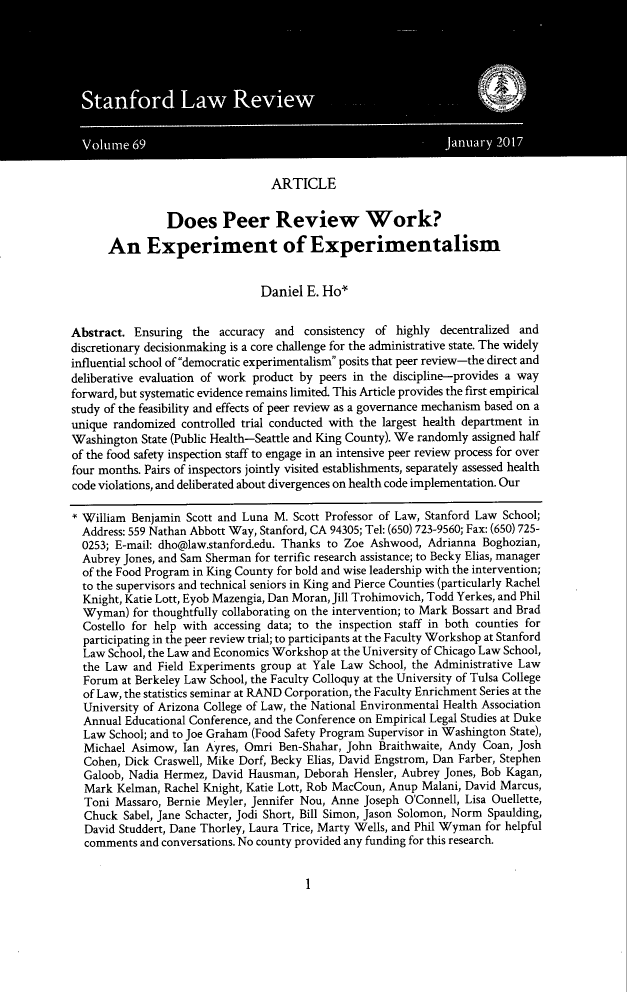 handle is hein.journals/stflr69 and id is 7 raw text is: ARTICLE
Does Peer Review Work?
An Experiment of Experimentalism
Daniel E. Ho*
Abstract. Ensuring the accuracy and consistency of highly decentralized and
discretionary decisionmaking is a core challenge for the administrative state. The widely
influential school of democratic experimentalism posits that peer review-the direct and
deliberative evaluation of work product by peers in the discipline-provides a way
forward, but systematic evidence remains limited. This Article provides the first empirical
study of the feasibility and effects of peer review as a governance mechanism based on a
unique randomized controlled trial conducted with the largest health department in
Washington State (Public Health-Seattle and King County). We randomly assigned half
of the food safety inspection staff to engage in an intensive peer review process for over
four months. Pairs of inspectors jointly visited establishments, separately assessed health
code violations, and deliberated about divergences on health code implementation. Our
* William Benjamin Scott and Luna M. Scott Professor of Law, Stanford Law School;
Address: 559 Nathan Abbott Way, Stanford, CA 94305; Tel: (650) 723-9560; Fax: (650) 725-
0253; E-mail: dho@law.stanford.edu. Thanks to Zoe Ashwood, Adrianna Boghozian,
Aubrey Jones, and Sam Sherman for terrific research assistance; to Becky Elias, manager
of the Food Program in King County for bold and wise leadership with the intervention;
to the supervisors and technical seniors in King and Pierce Counties (particularly Rachel
Knight, Katie Lott, Eyob Mazengia, Dan Moran, Jill Trohimovich, Todd Yerkes, and Phil
Wyman) for thoughtfully collaborating on the intervention; to Mark Bossart and Brad
Costello for help with accessing data; to the inspection staff in both counties for
participating in the peer review trial; to participants at the Faculty Workshop at Stanford
Law School, the Law and Economics Workshop at the University of Chicago Law School,
the Law and Field Experiments group at Yale Law School, the Administrative Law
Forum at Berkeley Law School, the Faculty Colloquy at the University of Tulsa College
of Law, the statistics seminar at RAND Corporation, the Faculty Enrichment Series at the
University of Arizona College of Law, the National Environmental Health Association
Annual Educational Conference, and the Conference on Empirical Legal Studies at Duke
Law School; and to Joe Graham (Food Safety Program Supervisor in Washington State),
Michael Asimow, Ian Ayres, Omri Ben-Shahar, John Braithwaite, Andy Coan, Josh
Cohen, Dick Craswell, Mike Dorf, Becky Elias, David Engstrom, Dan Farber, Stephen
Galoob, Nadia Hermez, David Hausman, Deborah Hensler, Aubrey Jones, Bob Kagan,
Mark Kelman, Rachel Knight, Katie Lott, Rob MacCoun, Anup Malani, David Marcus,
Toni Massaro, Bernie Meyler, Jennifer Nou, Anne Joseph O'Connell, Lisa Ouellette,
Chuck Sabel, Jane Schacter, Jodi Short, Bill Simon, Jason Solomon, Norm Spaulding,
David Studdert, Dane Thorley, Laura Trice, Marty Wells, and Phil Wyman for helpful
comments and conversations. No county provided any funding for this research.

1


