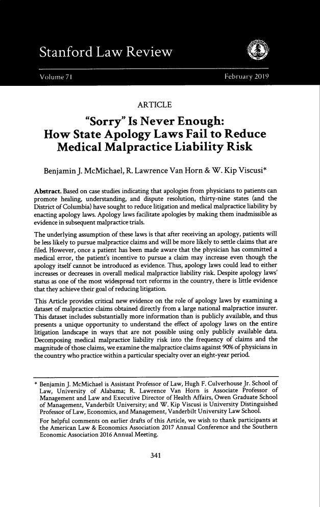 handle is hein.journals/stflr71 and id is 355 raw text is: ARTICLE
Sorry Is Never Enough:
How State Apology Laws Fail to Reduce
Medical Malpractice Liability Risk
Benjamin J. McMichael, R. Lawrence Van Horn & W. Kip Viscusi*
Abstract. Based on case studies indicating that apologies from physicians to patients can
promote healing, understanding, and dispute resolution, thirty-nine states (and the
District of Columbia) have sought to reduce litigation and medical malpractice liability by
enacting apology laws. Apology laws facilitate apologies by making them inadmissible as
evidence in subsequent malpractice trials.
The underlying assumption of these laws is that after receiving an apology, patients will
be less likely to pursue malpractice claims and will be more likely to settle claims that are
filed. However, once a patient has been made aware that the physician has committed a
medical error, the patient's incentive to pursue a claim may increase even though the
apology itself cannot be introduced as evidence. Thus, apology laws could lead to either
increases or decreases in overall medical malpractice liability risk. Despite apology laws'
status as one of the most widespread tort reforms in the country, there is little evidence
that they achieve their goal of reducing litigation.
This Article provides critical new evidence on the role of apology laws by examining a
dataset of malpractice claims obtained directly from a large national malpractice insurer.
This dataset includes substantially more information than is publicly available, and thus
presents a unique opportunity to understand the effect of apology laws on the entire
litigation landscape in ways that are not possible using only publicly available data.
Decomposing medical malpractice liability risk into the frequency of claims and the
magnitude of those claims, we examine the malpractice claims against 90% of physicians in
the country who practice within a particular specialty over an eight-year period.
* Benjamin J. McMichael is Assistant Professor of Law, Hugh F. Culverhouse Jr. School of
Law, University of Alabama; R. Lawrence Van Horn is Associate Professor of
Management and Law and Executive Director of Health Affairs, Owen Graduate School
of Management, Vanderbilt University; and W. Kip Viscusi is University Distinguished
Professor of Law, Economics, and Management, Vanderbilt University Law School.
For helpful comments on earlier drafts of this Article, we wish to thank participants at
the American Law & Economics Association 2017 Annual Conference and the Southern
Economic Association 2016 Annual Meeting.

341


