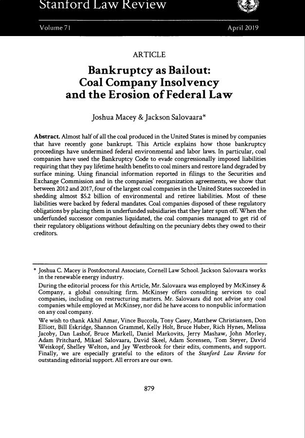 handle is hein.journals/stflr71 and id is 909 raw text is: ARTICLE

Bankruptcy as Bailout:
Coal Company Insolvency
and the Erosion of Federal Law
Joshua Macey & Jackson Salovaara-
Abstract Almost half of all the coal produced in the United States is mined by companies
that have recently gone bankrupt This Article explains how those bankruptcy
proceedings have undermined federal environmental and labor laws. In particular, coal
companies have used the Bankruptcy Code to evade congressionally imposed liabilities
requiring that they pay lifetime health benefits to coal miners and restore land degraded by
surface mining. Using financial information reported in filings to the Securities and
Exchange Commission and in the companies' reorganization agreements, we show that
between 2012 and 2017, four of the largest coal companies in the United States succeeded in
shedding almost $5.2 billion of environmental and retiree liabilities. Most of these
liabilities were backed by federal mandates. Coal companies disposed of these regulatory
obligations by placing them in underfunded subsidiaries that they later spun off. When the
underfunded successor companies liquidated, the coal companies managed to get rid of
their regulatory obligations without defaulting on the pecuniary debts they owed to their
creditors.
* Joshua C. Macey is Postdoctoral Associate, Cornell Law School. Jackson Salovaara works
in the renewable energy industry.
During the editorial process for this Article, Mr. Salovaara was employed by McKinsey &
Company, a global consulting firm. McKinsey offers consulting services to coal
companies, including on restructuring matters. Mr. Salovaara did not advise any coal
companies while employed at McKinsey, nor did he have access to nonpublic information
on any coal company.
We wish to thank Akhil Amar, Vince Buccola, Tony Casey, Matthew Christiansen, Don
Elliott, Bill Eskridge, Shannon Grammel, Kelly Holt, Bruce Huber, Rich Hynes, Melissa
Jacoby, Dan Lashof, Bruce Markell, Daniel Markovits, Jerry Mashaw, John Morley,
Adam Pritchard, Mikael Salovaara, David Skeel, Adam Sorensen, Tom Steyer, David
Weiskopf, Shelley Welton, and Jay Westbrook for their edits, comments, and support.
Finally, we are especially grateful to the editors of the Stanford Law Review for
outstanding editorial support. All errors are our own.

879


