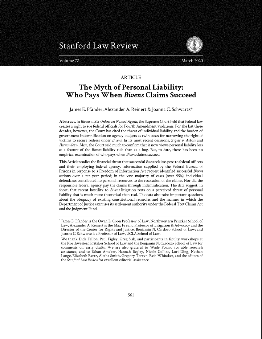 handle is hein.journals/stflr72 and id is 583 raw text is: ARTICLE
The Myth of Personal Liability:
Who Pays When Bivens Claims Succeed
James E. Pfander, Alexander A. Reinert & Joanna C. Schwartz*
Abstract. In Bivens v. Six Unknown Named Agents, the Supreme Court held that federal law
creates a right to sue federal officials for Fourth Amendment violations. For the last three
decades, however, the Court has cited the threat of individual liability and the burden of
government indemnification on agency budgets as twin bases for narrowing the right of
victims to secure redress under Bivens. In its most recent decisions, Ziglar v. Abbasi and
Hernandez v. Mesa, the Court said much to confirm that it now views personal liability less
as a feature of the Bivens liability rule than as a bug. But, to date, there has been no
empirical examination of who pays when Bivens claims succeed.
This Article studies the financial threat that successful Bivens claims pose to federal officers
and their employing federal agency. Information supplied by the Federal Bureau of
Prisons in response to a Freedom of Information Act request identified successful Bivens
actions over a ten-year period; in the vast majority of cases (over 95%), individual
defendants contributed no personal resources to the resolution of the claims. Nor did the
responsible federal agency pay the claims through indemnification. The data suggest, in
short, that recent hostility to Bivens litigation rests on a perceived threat of personal
liability that is much more theoretical than real. The data also raise important questions
about the adequacy of existing constitutional remedies and the manner in which the
Department of Justice exercises its settlement authority under the Federal Tort Claims Act
and the Judgment Fund.
'James E. Pfander is the Owen L. Coon Professor of Law, Northwestern Pritzker School of
Law; Alexander A. Reinert is the Max Freund Professor of Litigation & Advocacy and the
Director of the Center for Rights and Justice, Benjamin N. Cardozo School of Law; and
Joanna C. Schwartz is a Professor of Law, UCLA School of Law.
We thank Dick Fallon, Paul Figley, Greg Sisk, and participants in faculty workshops at
the Northwestern Pritzker School of Law and the Benjamin N. Cardozo School of Law for
comments on early drafts. We are also grateful to Wade Formo for able research
assistance, and to Ethan Amaker, Hannah Begley, Nicole Collins, Lori Ding, Nathan
Lange, Elizabeth Reetz, Aletha Smith, Gregory Terryn, Reid Whitaker, and the editors of
the Stanford Law Review for excellent editorial assistance.

561


