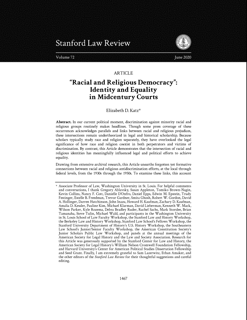 handle is hein.journals/stflr72 and id is 1511 raw text is: ARTICLERacial and Religious Democracy:Identity and Equalityin Midcentury CourtsElizabeth D. Katz*Abstract. In our current political moment, discrimination against minority racial andreligious groups routinely makes headlines. Though some press coverage of theseoccurrences acknowledges parallels and links between racial and religious prejudices,these intersections remain undertheorized in legal and historical scholarship. Becausescholars typically study race and religion separately, they have overlooked the legalsignificance of how race and religion coexist in both perpetrators and victims ofdiscrimination. By contrast, this Article demonstrates that the intersection of racial andreligious identities has meaningfully influenced legal and political efforts to achieveequality.Drawing from extensive archival research, this Article unearths forgotten yet formativeconnections between racial and religious antidiscrimination efforts, at the local throughfederal levels, from the 1930s through the 1950s. To examine these links, this account* Associate Professor of Law, Washington University in St. Louis. For helpful commentsand conversations, I thank Gregory Ablavsky, Susan Appleton, Tomiko Brown-Nagin,Kevin Collins, Nancy F. Cott, Danielle D'Onfro, Daniel Epps, Edwin M. Epstein, TrudyFestinger, Estelle B. Freedman, Trevor Gardner, Smita Ghosh, Robert W. Gordon, DavidA. Hollinger, Darren Hutchinson, John Inazu, Howard H. Kaufman, Zachary D. Kaufman,Amalia D. Kessler, Pauline Kim, Michael Klarman, David Lieberman, Kenneth W. Mack,Wilson Parker, Kyle Rozema, Debra Bradley Ruder, Rachel Sachs, Mark Storslee, BrianTamanaha, Steve Tulin, Michael Wald, and participants in the Washington Universityin St. Louis School of Law Faculty Workshop, the Stanford Law and History Workshop,the Berkeley Law and History Workshop, Stanford Law School's Fellows Workshop, theStanford University Department of History's U.S. History Workshop, the SoutheasternLaw School's Junior/Senior Faculty Workshop, the American Constitution Society'sJunior Scholars Public Law Workshop, and panels at the annual meetings of theAmerican Society for Legal History and the Law and Society Association. Research forthis Article was generously supported by the Stanford Center for Law and History, theAmerican Society for Legal History's William Nelson Cromwell Foundation Fellowship,and Harvard University's Center for American Political Studies Dissertation Fellowshipand Seed Grant. Finally, I am extremely grateful to Sam Lazerwitz, Ethan Amaker, andthe other editors of the Stanford Law Review for their thoughtful suggestions and carefulediting.1467